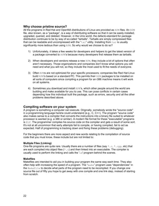 22
Why choose pristine source?
All the programs in Red Hat and OpenNA distributions of Linux are provided as RPM files. An RPM
file, also known, as a “package”, is a way of distributing software so that it can be easily installed,
upgraded, queried, and deleted. However, in the Unix world, the defacto-standard for package
distribution continues to be by way of so-called “tarballs”. Tarballs are simply compressed files
that can be readable and uncompressed with the “tar” utility. Installing from tar is usually
significantly more tedious than using RPM. So why would we choose to do so?
1) Unfortunately, it takes a few weeks for developers and helpers to get the latest version of
a package converted to RPM’s because many developers first release them as tarballs.
2) When developers and vendors release a new RPM, they include a lot of options that often
aren’t necessary. Those organizations and companies don’t know what options you will
need and what you will not, so they include the most used to fit the needs of everyone.
3) Often RPMs are not optimized for your specific processors; companies like Red Hat Linux
build RPM’s based on a standard PC. This permits their RPM packages to be installed on
all sorts of computers since compiling a program for an i386 machine means it will work
on all systems.
4) Sometimes you download and install RPM’s, which other people around the world are
building and make available for you to use. This can pose conflicts in certain cases
depending how this individual built the package, such as errors, security and all the other
problems described above.
Compiling software on your system
A program is something a computer can execute. Originally, somebody wrote the "source code"
in a programming language he/she could understand (e.g., C, C++). The program "source code"
also makes sense to a compiler that converts the instructions into a binary file suited to whatever
processor is wanted (e.g. a 386 or similar). A modern file format for these "executable" programs
is ELF. The programmer compiles his source code on the compiler and gets a result of some sort.
It's not at all uncommon that early attempts fail to compile, or having compiled, fail to act as
expected. Half of programming is tracking down and fixing these problems (debugging).
For the beginners there are more aspect and new words relating to the compilation of source
code that you must know, these include but are not limited to:
Multiple Files (Linking)
One-file programs are quite rare. Usually there are a number of files (say *.c, *.cpp, etc) that
are each compiled into object files (*.o) and then linked into an executable. The compiler is
usually used to perform the linking and calls the 'ld' program behind the scenes.
Makefiles
Makefiles are intended to aid you in building your program the same way each time. They also
often help with increasing the speed of a program. The “make” program uses “dependencies” in
the Makefile to decide what parts of the program need to be recompiled. If you change one
source file out of fifty you hope to get away with one compile and one link step, instead of starting
from scratch.
 