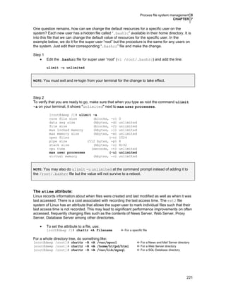 Process file system management 0
CHAPTER 7
221
One question remains, how can we change the default resources for a specific user on the
system? Each new user has a hidden file called “.bashrc” available in their home directory. It is
into this file that we can change the default value of resources for the specific user. In the
example below, we do it for the super user “root” but the procedure is the same for any users on
the system. Just edit their corresponding “.bashrc” file and make the change.
Step 1
• Edit the .bashrc file for super user “root” (vi /root/.bashrc) and add the line:
ulimit -u unlimited
NOTE: You must exit and re-login from your terminal for the change to take effect.
Step 2
To verify that you are ready to go, make sure that when you type as root the command ulimit
-a on your terminal, it shows "unlimited" next to max user processes.
[root@deep /]# ulimit -a
core file size (blocks, -c) 0
data seg size (kbytes, -d) unlimited
file size (blocks, -f) unlimited
max locked memory (kbytes, -l) unlimited
max memory size (kbytes, -m) unlimited
open files (-n) 1024
pipe size (512 bytes, -p) 8
stack size (kbytes, -s) 8192
cpu time (seconds, -t) unlimited
max user processes (-u) unlimited
virtual memory (kbytes, -v) unlimited
NOTE: You may also do ulimit -u unlimited at the command prompt instead of adding it to
the /root/.bashrc file but the value will not survive to a reboot.
The atime attribute:
Linux records information about when files were created and last modified as well as when it was
last accessed. There is a cost associated with recording the last access time. The ext2 file
system of Linux has an attribute that allows the super-user to mark individual files such that their
last access time is not recorded. This may lead to significant performance improvements on often
accessed, frequently changing files such as the contents of News Server, Web Server, Proxy
Server, Database Server among other directories.
• To set the attribute to a file, use:
[root@deep /]# chattr +A filename For a specific file
For a whole directory tree, do something like:
[root@deep /root]# chattr -R +A /var/spool For a News and Mail Server directory
[root@deep /root]# chattr -R +A /home/httpd/html For a Web Server directory
[root@deep /root]# chattr -R +A /var/lib/mysql For a SQL Database directory
 
