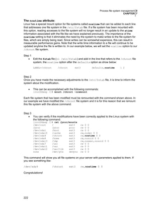 Process file system management 0
CHAPTER 7
222
The noatime attribute:
Linux has a special mount option for file systems called noatime that can be added to each line
that addresses one file system in the /etc/fstab file. If a file system has been mounted with
this option, reading accesses to the file system will no longer result in an update to the atime
information associated with the file like we have explained previously. The importance of the
noatime setting is that it eliminates the need by the system to make writes to the file system for
files, which are simply being read. Since writes can be somewhat expensive, this can result in
measurable performance gains. Note that the write time information to a file will continue to be
updated anytime the file is written to. In our example below, we will set the noatime option to our
/chroot file system.
Step 1
• Edit the fstab file (vi /etc/fstab) and add in the line that refers to the /chroot file
system, the noatime option after the defaults option as show below:
LABEL=/chroot /chroot ext3 defaults,noatime 1 2
Step 2
Once you have made the necessary adjustments to the /etc/fstab file, it is time to inform the
system about the modification.
• This can be accomplished with the following commands:
[root@deep /]# mount /chroot -oremount
Each file system that has been modified must be remounted with the command shown above. In
our example we have modified the /chroot file system and it is for this reason that we remount
this file system with the above command.
Step 3
• You can verify if the modifications have been correctly applied to the Linux system with
the following command:
[root@deep /]# cat /proc/mounts
/dev/root / ext3 rw 0 0
/proc /proc proc rw 0 0
/dev/sda1 /boot ext3 rw 0 0
/dev/sda10 /cache ext3 rw,nodev 0 0
/dev/sda9 /chroot ext3 rw,noatime 0 0
/dev/sda8 /home ext3 rw,nosuid 0 0
/dev/sda13 /tmp ext3 rw,noexec,nosuid 0 0
/dev/sda7 /usr ext3 rw 0 0
/dev/sda11 /var ext3 rw 0 0
/dev/sda12 /var/lib ext3 rw 0 0
none /dev/pts devpts rw 0 0
This command will show you all file systems on your server with parameters applied to them. If
you see something like:
/dev/sda9 /chroot ext3 rw,noatime 0 0
Congratulations!
 