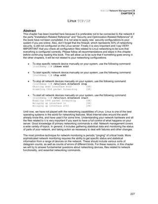 TCP/IP Network Management 0
CHAPTER 8
227
Linux TCP/IP
Abstract
This chapter has been inserted here because it is preferable not to be connected to the network if
the parts "Installation-Related Reference" and "Security and Optimization-Related Reference" of
the book have not been completed. It is not wise to apply new security configurations to your
system if you are online. Also, don’t forget that the firewall, which represents 50% of networking
security, is still not configured on the Linux server. Finally it is very important and I say VERY
IMPORTANT that you check all configuration files related to Linux networking to be sure that
everything is configured correctly. Please follow all recommendations and steps in this chapter
before continuing reading this book. This will allow us to be sure that if something goes wrong in
the other chapters, it will be not related to your networking configurations.
• To stop specific network device manually on your system, use the following command:
[root@deep /]# ifdown eth0
• To start specific network device manually on your system, use the following command:
[root@deep /]# ifup eth0
• To stop all network devices manually on your system, use the following command:
[root@deep /]# /etc/init.d/network stop
Shutting down interface eth0 [OK]
Disabling IPv4 packet forwarding [OK]
• To start all network devices manually on your system, use the following command:
[root@deep /]# /etc/init.d/network start
Enabling IPv4 packet forwarding [OK]
Bringing up interface lo [OK]
Bringing up interface eth0 [OK]
Until now, we have not played with the networking capabilities of Linux. Linux is one of the best
operating systems in the world for networking features. Most Internet sites around the world
already know this, and have used it for some time. Understanding your network hardware and all
the files related to it is very important if you want to have a full control of what happens on your
server. Good knowledge of primary networking commands is vital. Network management covers
a wide variety of topics. In general, it includes gathering statistical data and monitoring the status
of parts of your network, and taking action as necessary to deal with failures and other changes.
The most primitive technique for network monitoring is periodic "pinging" of critical hosts. More
sophisticated network monitoring requires the ability to get specific status and statistical
information from a range of devices on the network. These should include various sorts of
datagram counts, as well as counts of errors of different kinds. For these reasons, in this chapter
we will try to answer fundamental questions about networking devices, files related to network
functionality, and essential networking commands.
 