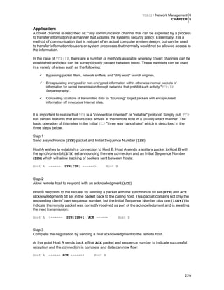 TCP/IP Network Management 0
CHAPTER 8
229
Application:
A covert channel is described as: "any communication channel that can be exploited by a process
to transfer information in a manner that violates the systems security policy. Essentially, it is a
method of communication that is not part of an actual computer system design, but can be used
to transfer information to users or system processes that normally would not be allowed access to
the information.
In the case of TCP/IP, there are a number of methods available whereby covert channels can be
established and data can be surreptitiously passed between hosts. These methods can be used
in a variety of areas such as the following:
Bypassing packet filters, network sniffers, and "dirty word" search engines.
Encapsulating encrypted or non-encrypted information within otherwise normal packets of
information for secret transmission through networks that prohibit such activity "TCP/IP
Steganography".
Concealing locations of transmitted data by "bouncing" forged packets with encapsulated
information off innocuous Internet sites.
It is important to realize that TCP is a "connection oriented" or "reliable" protocol. Simply put, TCP
has certain features that ensure data arrives at the remote host in a usually intact manner. The
basic operation of this relies in the initial TCP "three way handshake" which is described in the
three steps below.
Step 1
Send a synchronize (SYN) packet and Initial Sequence Number (ISN)
Host A wishes to establish a connection to Host B. Host A sends a solitary packet to Host B with
the synchronize bit (SYN) set announcing the new connection and an Initial Sequence Number
(ISN) which will allow tracking of packets sent between hosts:
Host A ------ SYN(ISN) ------> Host B
Step 2
Allow remote host to respond with an acknowledgment (ACK)
Host B responds to the request by sending a packet with the synchronize bit set (SYN) and ACK
(acknowledgment) bit set in the packet back to the calling host. This packet contains not only the
responding clients' own sequence number, but the Initial Sequence Number plus one (ISN+1) to
indicate the remote packet was correctly received as part of the acknowledgment and is awaiting
the next transmission:
Host A <------ SYN(ISN+1)/ACK ------ Host B
Step 3
Complete the negotiation by sending a final acknowledgment to the remote host.
At this point Host A sends back a final ACK packet and sequence number to indicate successful
reception and the connection is complete and data can now flow:
Host A ------ ACK ------> Host B
 