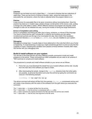 Introduction 0
CHAPTER 1
23
Libraries
Programs can be linked not only to object files (*.o) but also to libraries that are collections of
object files. There are two forms of linking to libraries: static, where the code goes in the
executable file, and dynamic, where the code is collected when the program starts to run.
Patches
It was common for executable files to be given corrections without recompiling them. Now this
practice has died out; in modern days, people change a small portion of the source code, putting
a change into a file called a “patch”. Where different versions of a program are required, small
changes to code can be released this way, saving the trouble of having two large distributions.
Errors in Compilation and Linking
Errors in compilation and linking are often due to typos, omissions, or misuse of the language.
You have to check that the right “includes file” is used for the functions you are calling.
Unreferenced symbols are the sign of an incomplete link step. Also check if the necessary
development libraries (GLIBC) or tools (GCC, DEV86, MAKE, etc) are installed on your system.
Debugging
Debugging is a large topic. It usually helps to have statements in the code that inform you of what
is happening. To avoid drowning in output you might sometimes get them to print out only the first
3 passes in a loop. Checking that variables have passed correctly between modules often helps.
Get familiar with your debugging tools.
Build & install software on your system
You will see in this book that we use many different compile commands to build and install
programs on the server. These commands are UNIX compatible and are used on all variants of
*NIX machines to compile and install software.
The procedures to compile and install software tarballs on your server are as follows:
1. First of all, you must download the tarball from your trusted software archive site. Usually
from the main site of the software you hope to install.
2. After downloading the tarball, change to the /var/tmp directory (note that other paths
are possible, at personal discretion) and untar the archive by typing the commands (as
root) as in the following example:
[root@deep /]# tar xzpf foo.tar.gz
The above command will extract all files from the example foo.tar.gz compressed archive and
will create a new directory with the name of the software from the path where you executed the
command.
The “x” option tells tar to extract all files from the archive.
The “z” option tells tar that the archive is compressed with gzip utility.
The “p” option maintains the original permissions the files had when the archive was created.
The “f” option tells tar that the very next argument is the file name.
 