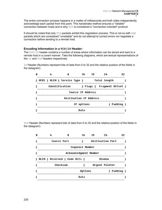 TCP/IP Network Management 0
CHAPTER 8
230
The entire connection process happens in a matter of milliseconds and both sides independently
acknowledge each packet from this point. This handshake method ensures a "reliable"
connection between hosts and is why TCP is considered a "connection oriented" protocol.
It should be noted that only TCP packets exhibit this negotiation process. This is not so with UDP
packets which are considered "unreliable" and do not attempt to correct errors nor negotiate a
connection before sending to a remote host.
Encoding Information in a TCP/IP Header:
The TCP/IP header contains a number of areas where information can be stored and sent to a
remote host in a covert manner. Take the following diagrams, which are textual representations of
the IP and TCP headers respectively:
IP Header (Numbers represent bits of data from 0 to 32 and the relative position of the fields in
the datagram)
TCP Header (Numbers represent bits of data from 0 to 32 and the relative position of the fields in
the datagram)
 