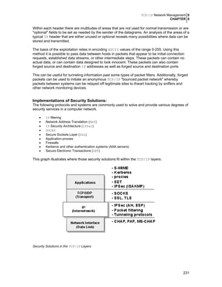 TCP/IP Network Management 0
CHAPTER 8
231
Within each header there are multitudes of areas that are not used for normal transmission or are
"optional" fields to be set as needed by the sender of the datagrams. An analysis of the areas of a
typical IP header that are either unused or optional reveals many possibilities where data can be
stored and transmitted.
The basis of the exploitation relies in encoding ASCII values of the range 0-255. Using this
method it is possible to pass data between hosts in packets that appear to be initial connection
requests, established data streams, or other intermediate steps. These packets can contain no
actual data, or can contain data designed to look innocent. These packets can also contain
forged source and destination IP addresses as well as forged source and destination ports.
This can be useful for tunneling information past some types of packet filters. Additionally, forged
packets can be used to initiate an anonymous TCP/IP "bounced packet network" whereby
packets between systems can be relayed off legitimate sites to thwart tracking by sniffers and
other network monitoring devices.
Implementations of Security Solutions:
The following protocols and systems are commonly used to solve and provide various degrees of
security services in a computer network.
• IP filtering
• Network Address Translation (NAT)
• IP Security Architecture (IPSec)
• SOCKS
• Secure Sockets Layer (SSL)
• Application proxies
• Firewalls
• Kerberos and other authentication systems (AAA servers)
• Secure Electronic Transactions (SET)
This graph illustrates where those security solutions fit within the TCP/IP layers:
Security Solutions in the TCP/IP Layers
 