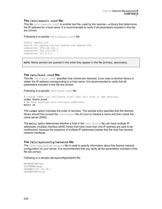 TCP/IP Network Management 0
CHAPTER 8
234
The /etc/resolv.conf file:
This file /etc/resolv.conf is another text file, used by the resolver—a library that determines
the IP address for a host name. It is recommended to verify if all parameters included in this file
are correct.
Following is a sample /etc/resolv.conf file:
domain openna.com
search ns1.openna.com ns2.openna.com openna.com
nameserver 208.164.186.1
nameserver 208.164.186.2
nameserver 127.0.0.1
NOTE: Name servers are queried in the order they appear in the file (primary, secondary).
The /etc/host.conf file:
This file /etc/host.conf specifies how names are resolved. Linux uses a resolver library to
obtain the IP address corresponding to a host name. It is recommended to verify that all
parameters included in this file are correct.
Following is a sample /etc/host.conf file:
# Lookup names via /etc/hosts first then fall back to DNS resolver.
order hosts,bind
# We have machines with multiple addresses.
multi on
The order option indicates the order of services. The sample entry specifies that the resolver
library should first consult the /etc/hosts file of Linux to resolve a name and then check the
name server (DNS).
The multi option determines whether a host in the /etc/hosts file can have multiple IP
addresses (multiple interface ethN). Hosts that have more than one IP address are said to be
multihomed, because the presence of multiple IP addresses implies that the host has several
network interfaces.
The /etc/sysconfig/network file:
The /etc/sysconfig/network file is used to specify information about the desired network
configuration on your server. It is recommended that you verify all the parameters included in this
file are correct.
Following is a sample /etc/sysconfig/network file:
NETWORKING=yes
HOSTNAME=deep
GATEWAY=207.35.78.1
GATEWAYDEV=eth0
 