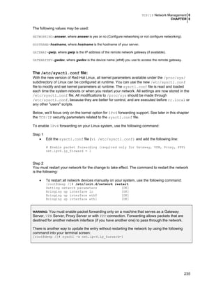 TCP/IP Network Management 0
CHAPTER 8
235
The following values may be used:
NETWORKING=answer, where answer is yes or no (Configure networking or not configure networking).
HOSTNAME=hostname, where hostname is the hostname of your server.
GATEWAY=gwip, where gwip is the IP address of the remote network gateway (if available).
GATEWAYDEV=gwdev, where gwdev is the device name (eth#) you use to access the remote gateway.
The /etc/sysctl.conf file:
With the new version of Red Hat Linux, all kernel parameters available under the /proc/sys/
subdirectory of Linux can be configured at runtime. You can use the new /etc/sysctl.conf
file to modify and set kernel parameters at runtime. The sysctl.conf file is read and loaded
each time the system reboots or when you restart your network. All settings are now stored in the
/etc/sysctl.conf file. All modifications to /proc/sys should be made through
/etc/sysctl.conf, because they are better for control, and are executed before rc.local or
any other "users" scripts.
Below, we’ll focus only on the kernel option for IPv4 forwarding support. See later in this chapter
the TCP/IP security parameters related to the sysctl.conf file.
To enable IPv4 forwarding on your Linux system, use the following command:
Step 1
• Edit the sysctl.conf file (vi /etc/sysctl.conf) and add the following line:
# Enable packet forwarding (required only for Gateway, VPN, Proxy, PPP)
net.ipv4.ip_forward = 1
Step 2
You must restart your network for the change to take effect. The command to restart the network
is the following:
• To restart all network devices manually on your system, use the following command:
[root@deep /]# /etc/init.d/network restart
Setting network parameters [OK]
Bringing up interface lo [OK]
Bringing up interface eth0 [OK]
Bringing up interface eth1 [OK]
WARNING: You must enable packet forwarding only on a machine that serves as a Gateway
Server, VPN Server, Proxy Server or with PPP connection. Forwarding allows packets that are
destined for another network interface (if you have another one) to pass through the network.
There is another way to update the entry without restarting the network by using the following
command into your terminal screen:
[root@deep /]# sysctl -w net.ipv4.ip_forward=1
 