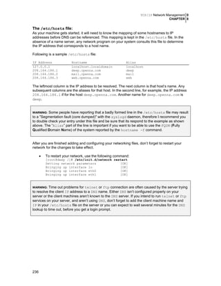 TCP/IP Network Management 0
CHAPTER 8
236
The /etc/hosts file:
As your machine gets started, it will need to know the mapping of some hostnames to IP
addresses before DNS can be referenced. This mapping is kept in the /etc/hosts file. In the
absence of a name server, any network program on your system consults this file to determine
the IP address that corresponds to a host name.
Following is a sample /etc/hosts file:
IP Address Hostname Alias
127.0.0.1 localhost.localdomain localhost
208.164.186.1 deep.openna.com deep
208.164.186.2 mail.openna.com mail
208.164.186.3 web.openna.com web
The leftmost column is the IP address to be resolved. The next column is that host’s name. Any
subsequent columns are the aliases for that host. In the second line, for example, the IP address
208.164.186.1 if for the host deep.openna.com. Another name for deep.openna.com is
deep.
WARNING: Some people have reporting that a badly formed line in the /etc/hosts file may result
to a "Segmentation fault (core dumped)" with the syslogd daemon, therefore I recommend you
to double check your entry under this file and be sure that its respond to the example as shown
above. The “Alias” part of the line is important if you want to be able to use the FQDN (Fully
Qualified Domain Name) of the system reported by the hostname -f command.
After you are finished adding and configuring your networking files, don’t forget to restart your
network for the changes to take effect.
• To restart your network, use the following command:
[root@deep /]# /etc/init.d/network restart
Setting network parameters [OK]
Bringing up interface lo [OK]
Bringing up interface eth0 [OK]
Bringing up interface eth1 [OK]
WARNING: Time out problems for telnet or ftp connection are often caused by the server trying
to resolve the client IP address to a DNS name. Either DNS isn’t configured properly on your
server or the client machines aren’t known to the DNS server. If you intend to run telnet or ftp
services on your server, and aren’t using DNS, don’t forget to add the client machine name and
IP in your /etc/hosts file on the server or you can expect to wait several minutes for the DNS
lookup to time out, before you get a login prompt.
 