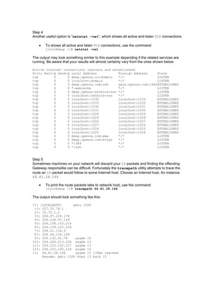 Step 4
Another useful option is “netstat -vat”, which shows all active and listen TCP connections.
• To shows all active and listen TCP connections, use the command:
[root@deep /]# netstat -vat
The output may look something similar to this example depending if the related services are
running. Be aware that your results will almost certainly vary from the ones shown below:
Active Internet connections (servers and established)
Proto Recv-Q Send-Q Local Address Foreign Address State
tcp 0 0 deep.openna.co:domain *:* LISTEN
tcp 0 0 localhost:domain *:* LISTEN
tcp 0 0 deep.openna.com:ssh gate.openna.com:1682ESTABLISHED
tcp 0 0 *:webcache *:* LISTEN
tcp 0 0 deep.openar:netbios-ssn *:* LISTEN
tcp 0 0 localhost:netbios-ssn *:* LISTEN
tcp 0 0 localhost:1032 localhost:1033 ESTABLISHED
tcp 0 0 localhost:1033 localhost:1032 ESTABLISHED
tcp 0 0 localhost:1030 localhost:1031 ESTABLISHED
tcp 0 0 localhost:1031 localhost:1030 ESTABLISHED
tcp 0 0 localhost:1028 localhost:1029 ESTABLISHED
tcp 0 0 localhost:1029 localhost:1028 ESTABLISHED
tcp 0 0 localhost:1026 localhost:1027 ESTABLISHED
tcp 0 0 localhost:1027 localhost:1026 ESTABLISHED
tcp 0 0 localhost:1024 localhost:1025 ESTABLISHED
tcp 0 0 localhost:1025 localhost:1024 ESTABLISHED
tcp 0 0 deep.openna.com:www *:* LISTEN
tcp 0 0 deep.openna.com:https *:* LISTEN
tcp 0 0 *:389 *:* LISTEN
tcp 0 0 *:ssh *:* LISTEN
Step 5
Sometimes machines on your network will discard your IP packets and finding the offending
Gateway responsilbe can be difficult. Fortunately the tracepath utility attempts to trace the
route an IP packet would follow to some Internet host. Choose an Internet host, for instance
64.81.28.146
• To print the route packets take to network host, use the command:
[root@deep /]# tracepath 64.81.28.146
The output should look something like this:
1?: [LOCALHOST] pmtu 1500
1?: 207.35.78.1
2?: 10.70.1.1
3?: 206.47.228.178
4?: 206.108.97.149
5?: 206.108.103.214
6?: 206.108.103.228
7?: 208.51.134.9
8?: 208.48.234.189
9?: 206.132.41.78 asymm 10
10?: 204.246.213.226 asymm 13
11?: 206.253.192.217 asymm 13
12?: 206.253.195.218 asymm 14
13: 64.81.28.146 asymm 15 139ms reached
Resume: pmtu 1500 hops 13 back 15
 