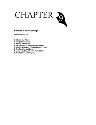 Firewall Basic Concept
IN THIS CHAPTER
1. What is the IANA?
2. The ports numbers
3. What is a Firewall?
4. Packet Filter vs. Application Gateway
5. What is a Network Firewall Security Policy?
6. The Demilitarized Zone
7. Linux IPTables Firewall Packet Filter
8. The Netfilter Architecture
 