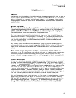 Firewall Basic Concept 0
CHAPTER 9
243
Linux Firewall
Abstract
Before going into the installation, configuration and use of firewall software with Linux, we have to
explain a little bit about what a firewall is, how it works and how this effects into your network and
servers. A firewall is the first line of defense for your system, it is the first place where network
connections and contacts will appear on the server before any server services or programs are
started for them.
What is the IANA?
The Internet Assigned Numbers Authority (IANA) is the central coordinator for the assignment of
unique parameter values for Internet protocols. The IANA is chartered by the Internet Society
(ISOC), and the Federal Network Council (FNC), to act as the clearinghouse to assigning and
coordinating the use of the numerous Internet protocol parameters.
The Internet protocol suite, as defined by the Internet Engineering Task Force (IETF) and its
steering group (the IESG), contains numerous parameters, such as internet addresses, domain
names, autonomous system numbers (used in some routing protocols), protocol numbers,
port numbers, management information base object identifiers, including private enterprise
numbers, and many others.
The common use of Internet protocols by the Internet community requires that the particular
values used in these parameter fields be assigned UNIQUELY. It is the task of the IANA to make
these unique assignments, as requested, and to maintain a registry of the currently assigned
values.
As an example, imagine that you have developed a new networking program that runs as a
daemon on the server and it requires a port number. It is up to the IANA to register, manage and
maintain a unique port number dedicated for and associated with your program. This way,
anyone that wants to use your program, will know which unique port number is associated with it.
The ports numbers
In order for a computer to connect to multiple Internet services at the same time, the concept of a
'port' was introduced. Each computer has 65535 ports available. If your web browser initiates a
connection to www.openna.com (port 80 by default) for example, it will pick the first available port
( lets say 10232) and use it to send the connection request to www.openna.com. Openna.com's
web server will reply to port 10232 on your PC. This way, your PC knows that this reply is in
response to the request sent to www.openna.com earlier. All open ports should have a service or
daemon running on them. A service or daemon is simply the software running on these ports,
which provides a service to the users who connect to it. If no service or daemon is running on the
port, then there is no reason to have the port open on the server and you should close it.
The port numbers are divided into three ranges: the Well Known Ports, the Registered Ports, and
the Dynamic and/or Private Ports. There are two types of ports, using two different protocols:
TCP and UDP. Although they are different protocols, they can have the same port number. The
Well Known Ports are those from 0 through 1023, the Registered Ports are those from 1024
through 49151 and the Dynamic and/or Private Ports are those from 49152 through 65535.
 