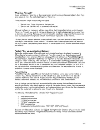 Firewall Basic Concept 0
CHAPTER 9
245
What is a Firewall?
As we said before, if a service or daemon program is not running on its assigned port, then there
is no reason to have the related port open on the server.
There are some simple reasons why this is bad:
1. We can run a Trojan program on the open port.
2. We can use the open port to access another server.
A firewall (software or hardware) will take care of this. It will close all ports that we don’t use on
the server. Firewalls can control, manage and supervise all legitimate open ports where services
or daemons are running. To recap, an Internet firewall is a software program or hardware device
used to protect a server or private network from the ever-raging fire on the Internet.
The best practice is to run a firewall on each server, even if you have a router or a big firewall in
front of your other servers on the network. This allows us to close any open ports that we don’t
use, and to better control what goes in and out of our servers and add another level of security to
our network.
Packet Filter vs. Application Gateway
During the past ten-years, different firewall technologies have been developed to respond to
different server’s requirements on the Internet. From this research two distinct categories of
firewall software have emerged. The first category of firewall is known as Packet Filtering and
the second as an Application Gateway. It is important to make the distinction between the two
categories before continuing. This will allow us to understand the technology used in each one
and to get a better idea about where we need to use them on our servers and network. Each one
has its advantages and this is one of the reasons why both categories still exist. It is up to us to
use the right firewall software depending of the kind of services that we want to offer in order to
protect our Linux servers and network.
Packet Filtering
Packet Filtering is the type of firewall that’s built into the Linux kernel (as a kernel module, or
compiled in). A filtering firewall works at the network level. Data is only allowed to leave the
system if the firewall rules allow it. As packets arrive they are filtered by their type, source
address, destination address, and port information contained in each packet header.
Most of the time, packet filtering is accomplished by using a router that can forward packets
according to filtering rules. When a packet arrives at the packet-filtering router, the router extracts
certain information from the packet header and makes decisions according to the filter rules as to
whether the packet will be allowed to pass through or be discarded.
The following information can be extracted from the packet header:
Source IP address
Destination IP address
TCP/UDP source port
TCP/UDP destination port
ICMP message type
Encapsulated protocol information (TCP, UDP, ICMP or IP tunnel)
Because very little data is analyzed and logged, filtering firewalls take less CPU power and create
less latency in your network. Two generations of Packet Filtering Firewall software have been
made available to the public.
 