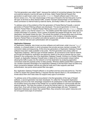 Firewall Basic Concept 0
CHAPTER 9
246
The first generation was called "static", because the method of connecting between the internal
and external networks must be left open at all times. Static Packet filtering Firewall (first
generation) is well known under Linux as the IPCHAINS firewall software used in the Linux
Kernel version 2.2.x. The main disadvantage of this type of firewall is the fact that ports must be
left open at all times to allow desired traffic, another important disadvantage is that it allows a
direct connection to internal hosts by external clients, and finally it offers no user authentication.
To address some of the problems of the first generation of Packet filtering Firewalls, a second
generation of Packet Filtering software was developed. The second generation is known as
Dynamic Packet Filters or Stateful Packet Filtering also known under Linux as IPTables firewall
software, used in Linux Kernel version 2.4.x. The stateful packet filter keeps track of the state and
context information of a session. Once a series of packets has passed through the "door" to it’s
destination, the firewall closes the door. This solves the problem of having ports open at all times.
Another improvement compared to the first generation is the limitation of spoofing attacks.
Dynamic Packet Filters is not perfect and external systems are still able to make an IP connection
with an internal host and user authentication still not supported.
Application Gateways
An Application Gateway, also known as proxy software and well known under Linux as “Squid”
software, is a firewall system in which processes that provide services maintain complete TCP
connection states and sequencing. At this time two generations of Application Gateway Firewall
software have been made available to the public. The first generation was simply called an
"Application Gateway". With this type of firewall software, all connections to the internal network
go through the firewall for verification and approval, based on the set-up policies that you have
entered in the configuration file of the Application Gateway Firewall. Contrary to a Packet Filtering
Firewall, an Application Gateway Firewall looks in detail at the communication stream before
allowing the traffic to pass into the network to its final destination by analyzing application
commands inside the payload portion of data packets. Whereas stateful packet filters systems do
not. Another important advantage of an Application Gateway is the fact that it does not allow any
direct connections between internal and external hosts and it also supports user-level
authentication, two points where packet filter lose again.
But, Application Gateway Firewall software is not perfect and has some bad points too. The first
is that it is slower than packet filtering, it requires that the internal client (i.e. the workstation) to
knows about them and it also does not support every type of connection.
To address some of the problems encountered in the first generation of this type of firewall
software, a second generation has been developed. It’s called the Transparent Application
Gateway and one of its main advantage compared to its predecessor is that client workstations
do not either have to be aware of the firewall nor run special software to communicate with the
external network. This fixes the problem of having the internal client (i.e. the workstation) know
about them. Even with all these improvement, some disadvantages still exist. Transparent
Application Gateways are slower than packet filters, they consume more system resources and
do not support every type of connection.
 