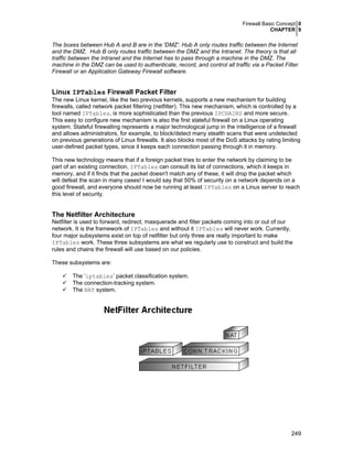 Firewall Basic Concept 0
CHAPTER 9
249
The boxes between Hub A and B are in the 'DMZ'. Hub A only routes traffic between the Internet
and the DMZ. Hub B only routes traffic between the DMZ and the Intranet. The theory is that all
traffic between the Intranet and the Internet has to pass through a machine in the DMZ. The
machine in the DMZ can be used to authenticate, record, and control all traffic via a Packet Filter
Firewall or an Application Gateway Firewall software.
Linux IPTables Firewall Packet Filter
The new Linux kernel, like the two previous kernels, supports a new mechanism for building
firewalls, called network packet filtering (netfilter). This new mechanism, which is controlled by a
tool named IPTables, is more sophisticated than the previous IPCHAINS and more secure.
This easy to configure new mechanism is also the first stateful firewall on a Linux operating
system. Stateful firewalling represents a major technological jump in the intelligence of a firewall
and allows administrators, for example, to block/detect many stealth scans that were undetected
on previous generations of Linux firewalls. It also blocks most of the DoS attacks by rating limiting
user-defined packet types, since it keeps each connection passing through it in memory.
This new technology means that if a foreign packet tries to enter the network by claiming to be
part of an existing connection, IPTables can consult its list of connections, which it keeps in
memory, and if it finds that the packet doesn't match any of these, it will drop the packet which
will defeat the scan in many cases! I would say that 50% of security on a network depends on a
good firewall, and everyone should now be running at least IPTables on a Linux server to reach
this level of security.
The Netfilter Architecture
Netfilter is used to forward, redirect, masquerade and filter packets coming into or out of our
network. It is the framework of IPTables and without it IPTables will never work. Currently,
four major subsystems exist on top of netfilter but only three are really important to make
IPTables work. These three subsystems are what we regularly use to construct and build the
rules and chains the firewall will use based on our policies.
These subsystems are:
The ‘iptables’ packet classification system.
The connection-tracking system.
The NAT system.
 