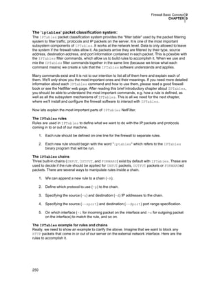 Firewall Basic Concept 0
CHAPTER 9
250
The ‘iptables’ packet classification system:
The IPTables packet classification system provides the "filter table" used by the packet filtering
system to filter traffic, protocols and IP packets on the server. It is one of the most important
subsystem components of IPTables. It works at the network level. Data is only allowed to leave
the system if the firewall rules allow it. As packets arrive they are filtered by their type, source
address, destination address, and port information contained in each packet. This is possible with
the IPTables filter commands, which allow us to build rules to accomplish it. When we use and
mix the IPTables filter commands together in the same line (because we know what each
command means) we create a rule that the IPTables software understands and applies.
Many commands exist and it is not to our intention to list all of them here and explain each of
them. We'll only show you the most important ones and their meanings. If you need more detailed
information about each IPTables command and how to use them, please read a good firewall
book or see the Netfilter web page. After reading this brief introductory chapter about IPTables,
you should be able to understand the most important commands, e.g. how a rule is defined, as
well as all the subsystem mechanisms of IPTables. This is all we need for the next chapter,
where we’ll install and configure the firewall software to interact with IPTables.
Now lets explain the most important parts of IPTables NetFilter.
The IPTables rules
Rules are used in IPTables to define what we want to do with the IP packets and protocols
coming in to or out of our machine.
1. Each rule should be defined on one line for the firewall to separate rules.
2. Each new rule should begin with the word "iptables" which refers to the IPTables
binary program that will be run.
The IPTables chains
Three built-in chains (INPUT, OUTPUT, and FORWARD) exist by default with IPTables. These are
used to decide if the rule should be applied for INPUT packets, OUTPUT packets or FORWARDed
packets. There are several ways to manipulate rules inside a chain.
1. We can append a new rule to a chain (-A).
2. Define which protocol to use (-p) to the chain.
3. Specifying the source (-s) and destination (-d) IP addresses to the chain.
4. Specifying the source (--sport) and destination (--dport) port range specification.
5. On which interface (-i for incoming packet on the interface and -o for outgoing packet
on the interface) to match the rule, and so on.
The IPTables example for rules and chains
Really, we need to show an example to clarify the above. Imagine that we want to block any
HTTP packets that come in or out of our server on the external network interface. Here are the
rules to accomplish it.
 