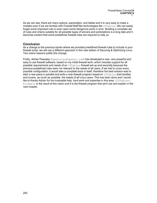 Firewall Basic Concept 0
CHAPTER 9
254
As we can see, there are many options, parameters, and tables and it is very easy to make a
mistake even if we are familiar with Firewall NetFilter technologies like IPTables. We can easily
forget some important rule or even open some dangerous ports in error. Building a complete set
of rules and chains suitable for all possible types of servers and workstations is a long task and it
becomes evident that some predefined firewall rules are required to help us.
Conclusion
As a change to the previous books where we provided predefined firewall rules to include in your
firewall script, we will use a different approach in this new edition of Securing & Optimizing Linux.
Two mains reasons justify this change.
Firstly, Adrian Pascalau <apascalau@openna.com> has developed a new, very powerful and
easy to use firewall software, based on my initial firewall work, which includes support for all
possible requirements and needs of an IPTables firewall set-up and secondly because the
previous predefined rules were not relevant to the needs of all users. If we had to cover every
possible configuration, it would take a complete book in itself, therefore the best solution was to
start a new piece in parallel and write a new firewall program based on IPTables that handles
and covers, as much as possible, the needs of all Linux users. This has been done and I would
like to thanks Adrian for his invaluable help, hard work and expertise in this area. GIPTables-
Firewall is the result of this vision and it is the firewall program that we’ll use and explain in the
next chapter.
 