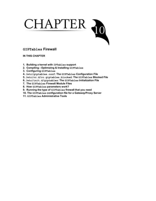 GIPTables Firewall
IN THIS CHAPTER
1. Building a kernel with IPTables support
2. Compiling - Optimizing & Installing GIPTables
3. Configuring GIPTables
4. /etc/giptables.conf: The GIPTables Configuration File
5. /etc/rc.d/rc.giptables.blocked: The GIPTables Blocked File
6. /etc/init.d/giptables: The GIPTables Initialization File
7. The GIPTables Firewall Module Files
8. How GIPTables parameters work?
9. Running the type of GIPTables firewall that you need
10. The GIPTables configuration file for a Gateway/Proxy Server
11. GIPTables Administrative Tools
 