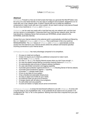 GIPTables Firewall 1
CHAPTER 0
257
Linux GIPTables
Abstract
GIPTables Firewall is a free set of shell scripts that helps you generate Net filter/IPTables rules
for Linux 2.4.x and newer kernels. It is very easy to configure and at present, designed to run on
hosts with one or two network cards. It doesn’t require that you to install any additional
components to make it work with your Linux system. All you need to set-up a very secure firewall
for your Linux machines is IPTables and GIPTables.
GIPTables can be used very easily with a host that has only one network card, and this host
can be a server or a workstation. It assumes that if your host has two network cards, then the
host should be a Gateway Server that connects your INTERNAL private network to the
EXTERNAL world (the Internet).
Access from your internal network to the external world is automatically controlled and filtered by
the SNAT feature of IPTables and GIPTables. This is well known in the Linux world as
MASQUERADING. The DNAT feature of IPTables and GIPTables automatically controls
access from the Internet to your internal servers where the software will forwards specified
incoming connections to your internal server.
GIPTables-Firewall has many advantage compared to its competitors.
It’s easy to install and configure.
It does not require you to install any additional component to make it work.
It only needs IPTables to run.
It’s uses NAT & MASQ for sharing Internet access when you don't have enough IP.
It’s uses the stateful packet filtering (connection tracking) feature of IPTables.
It’s automatically does all kinds of network address translation.
It’s uses rate-limited connection and logging capability.
It provides good protection against all kind of TCP SYN-flooding Denial of Service attacks.
It provides good prootections against IP spoofing.
It provides TCP packets heath check.
It runs on any type of Linux system.
It has a flexible and extensible infrastructure.
It’s easy to adjust and modify for your needs.
It's small and does not use a lot of memory.
It merges cleanly with all native Linux programs.
It’s well written and very powerful.
It covers all needs in a highly secure server environment.
GIPTables-Firewall is simply the best firewall software to use with IPTables. It comes with
a myriad ready to use of predefined rules. To be protected all we need to do is to answer in its
configuration file ‘Yes’ or ‘No’ to the questions. Nothing more than that is required from your part
to make it work.
 
