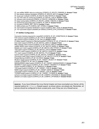 GIPTables Firewall 1
CHAPTER 0
261
IP: use netfilter MARK value as routing key (CONFIG_IP_ROUTE_FWMARK) Answer Y here
IP: fast network address translation (CONFIG_IP_ROUTE_NAT) Answer Y here
IP: equal cost multipath (CONFIG_IP_ROUTE_MULTIPATH) Answer Y here
IP: use TOS value as routing key (CONFIG_IP_ROUTE_TOS) Answer Y here
IP: verbose route monitoring (CONFIG_IP_ROUTE_VERBOSE) Answer Y here
IP: large routing tables (CONFIG_IP_ROUTE_LARGE_TABLES) Answer Y here
IP: kernel level autoconfiguration (CONFIG_IP_PNP) Answer N here
IP: tunneling (CONFIG_NET_IPIP) Answer Y here
IP: GRE tunnels over IP (CONFIG_NET_IPGRE) Answer Y here
IP: TCP Explicit Congestion Notification support (CONFIG_INET_ECN) Answer N here
IP: TCP syncookie support (disabled per default) (CONFIG_SYN_COOKIES) Answer Y here
*
* IP: Netfilter Configuration
*
Connection tracking (required for masq/NAT) (CONFIG_IP_NF_CONNTRACK) Answer Y here
FTP protocol support (CONFIG_IP_NF_FTP) Answer Y here
IRC protocol support (CONFIG_IP_NF_IRC) Answer Y here
IP tables support (required for filtering/masq/NAT) (CONFIG_IP_NF_IPTABLES) Answer Y here
limit match support (CONFIG_IP_NF_MATCH_LIMIT) Answer Y here
MAC address match support (CONFIG_IP_NF_MATCH_MAC) Answer Y here
netfilter MARK match support (CONFIG_IP_NF_MATCH_MARK) Answer Y here
Multiple port match support (CONFIG_IP_NF_MATCH_MULTIPORT) Answer Y here
TOS match support (CONFIG_IP_NF_MATCH_TOS) Answer Y here
LENGTH match support (CONFIG_IP_NF_MATCH_LENGTH) Answer Y here
TTL match support (CONFIG_IP_NF_MATCH_TTL) Answer Y here
tcpmss match support (CONFIG_IP_NF_MATCH_TCPMSS) Answer Y here
Connection state match support (CONFIG_IP_NF_MATCH_STATE) Answer Y here
Packet filtering (CONFIG_IP_NF_FILTER) Answer Y here
REJECT target support (CONFIG_IP_NF_TARGET_REJECT) Answer Y here
Full NAT (CONFIG_IP_NF_NAT) Answer Y here
MASQUERADE target support (CONFIG_IP_NF_TARGET_MASQUERADE) Answer Y here
REDIRECT target support (CONFIG_IP_NF_TARGET_REDIRECT) Answer Y here
Packet mangling (CONFIG_IP_NF_MANGLE) Answer Y here
TOS target support (CONFIG_IP_NF_TARGET_TOS) Answer Y here
MARK target support (CONFIG_IP_NF_TARGET_MARK) Answer Y here
LOG target support (CONFIG_IP_NF_TARGET_LOG) Answer Y here
TCPMSS target support (CONFIG_IP_NF_TARGET_TCPMSS) Answer Y here
ipchains (2.2-style) support (CONFIG_IP_NF_COMPAT_IPCHAINS) Answer N here
ipfwadm (2.0-style) support (CONFIG_IP_NF_COMPAT_IPFWADM) Answer N here
WARNING: If you have followed the Linux Kernel chapter and have recompiled your Kernel, all the
required options for IPTables firewall support, as shown above, are already set. Remember, all
servers should be configured to block unused ports, even if they are not a firewall server.
 