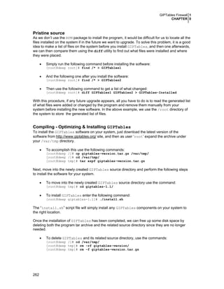 GIPTables Firewall 1
CHAPTER 0
262
Pristine source
As we don’t use the RPM package to install the program, it would be difficult for us to locate all the
files installed on the system if in the future we want to upgrade. To solve this problem, it is a good
idea to make a list of files on the system before you install GIPTables, and then one afterwards,
we can then compare them using the diff utility to find out what files were installed and where
they were placed.
• Simply run the following command before installing the software:
[root@deep root]# find /* > GIPTables1
• And the following one after you install the software:
[root@deep root]# find /* > GIPTables2
• Then use the following command to get a list of what changed:
[root@deep root]# diff GIPTables1 GIPTables2 > GIPTables-Installed
With this procedure, if any future upgrade appears, all you have to do is to read the generated list
of what files were added or changed by the program and remove them manually from your
system before installing the new software. In the above example, we use the /root directory of
the system to store the generated list of files.
Compiling - Optimizing & Installing GIPTables
To install the GIPTables software on your system, just download the latest version of the
software from http://www.giptables.org/ site, and then as user ‘root’ expand the archive under
your /var/tmp directory.
• To accomplish this use the following commands:
[root@deep /]# cp giptables-version.tar.gz /var/tmp/
[root@deep /]# cd /var/tmp/
[root@deep tmp]# tar xzpf giptables-version.tar.gz
Next, move into the newly created GIPTables source directory and perform the following steps
to install the software for your system.
• To move into the newly created GIPTables source directory use the command:
[root@deep tmp]# cd giptables-1.1/
• To install GIPTables enter the following command:
[root@deep giptables-1.1]# ./install.sh
The “install.sh” script file will simply install any GIPTables components on your system to
the right location.
Once the installation of GIPTables has been completed, we can free up some disk space by
deleting both the program tar archive and the related source directory since they are no longer
needed.
• To delete GIPTables and its related source directory, use the commands:
[root@deep /]# cd /var/tmp/
[root@deep tmp]# rm -rf giptables-version/
[root@deep tmp]# rm -f giptables-version.tar.gz
 