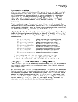 GIPTables Firewall 1
CHAPTER 0
263
Configuring GIPTables
After GIPTables has been installed successfully on your system, your next step is to modify its
configuration file to suit your needs. GIPTables is not software that needs to be compiled to
work on your system but just to be configured. As you can imagine there are many possible
configurations for a firewall design. Some may need to configure it to run for a Web Server,
others may need to configure it to run a Mail Server, DNS Server, Virtual Server, Gateway
Server, etc, or some others simply want to have the possibility to configure it for a specific
requirement.
This is one of the advantages of GIPTables. It comes with many pre built configuration files
which are suitable for many different types of server. The GIPTables configuration files are very
flexible, easy to understand and setup. All you have to do is to answer questions, which refer to a
specific firewall option either ‘yes’ to enable or ‘no’ to disable the service.
All pre built configuration files are located under the /lib/giptables/conf directory. Please,
look in this directory for any existing configuration file relating to the version of the GIPTables
software that you have. At the time writing, the following pre configured GIPTables configuration
files are available.
giptables.conf.dns1 Default configuration file for a Master DNS Server.
giptables.conf.dns2 Default configuration file for a Slave DNS Server.
giptables.conf.ftpserver Default configuration file for a FTP Server.
giptables.conf.gateway Default configuration file for a Gateway Server.
giptables.conf.mailserver Default configuration file for a Mail Server.
giptables.conf.ppp Default configuration file for a dialup connection.
giptables.conf.README Contains all possible configuration parameters.
giptables.conf.virtual Default configuration file for a Virtual Server.
giptables.conf.webserver Default configuration file for a Web Server.
giptables.conf.workstation Default configuration file for a Workstation.
/etc/giptables.conf (The GIPTables Configuration File)
/etc/rc.d/rc.giptables.blocked (The GIPTables Blocked File)
/etc/init.d/giptables (The GIPTables Initialization File)
/etc/giptables.conf: The GIPTables Configuration File
The /etc/giptables.conf file is the main configuration file for GIPTables. Though there are
many options in this file, to get GIPTables up and running you should only need to change a
small number of values.
But wait a minute, the giptables.conf file does not exist in /etc directory. Why? Remember
that many possible firewall configurations exist and depending on both your requirements and the
server type that you expect to protect, configurations may differ. GIPTables has some default
example configuration files available under the /lib/giptables/conf directory that should
suit your needs. You have to pick the one that is suitable for your server type and then create a
symbolic link, as “giptables.conf” in the /etc directory that points to it. This is why the
giptables.conf file doesn’t exist in the /etc directory, it’s purely a link.
 