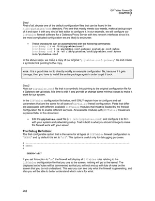 GIPTables Firewall 1
CHAPTER 0
264
Step1
First of all, choose one of the default configuration files that can be found in the
/lib/giptables/conf directory. Find one that mostly meets your needs, make a backup copy
of it and open it with any kind of text editor to configure it. In our example, we will configure our
GIPTables firewall software for a Gateway/Proxy Server with two network interfaces since it is
the most complicated configuration we are likely to encounter.
• These procedures can be accomplished with the following commands:
[root@deep /]# cd /lib/giptables/conf/
[root@deep conf]# cp giptables.conf.gateway giptables.conf.mybox
[root@deep conf]# ln -sf /lib/giptables/conf/giptables.conf.mybox
/etc/giptables.conf
In the above steps, we make a copy of our original “giptables.conf.gateway” file and create
a symbolic link pointing to the copy.
NOTE: It is a good idea not to directly modify an example configuration file, because if it gets
damage, then you have to install the entire package again in order to get it back.
Step2
Now our giptables.conf file that is a symbolic link pointing to the original configuration file for
a Gateway set-up exists. It is time to edit it and provide or change some minimal values to make it
work for our system.
In the GIPTables configuration file below, we’ll ONLY explain how to configure and set
parameters that are the same for all types of GIPTables firewall configuration. Parts that differ
are associated with different available GIPTables modules that must be loaded by the firewall
configuration file to enable different services. All available modules with GIPTables firewall are
explained later in this document.
• Edit the giptables.conf file (vi /etc/giptables.conf) and configure it to fit in
with your system and networking setup. Text in bold is what you should change to make
the firewall work with your server:
The Debug Definition:
The first configurable option that is the same for all types of GIPTables firewall configuration is
“DEBUG” and by default it is set to “off”. This option is useful only for debugging purposes.
# ----------------------------------------------------------------------------
# DEBUG
#
DEBUG="off"
If you set this option to "on", the firewall will display all IPTables rules relating to the
GIPTables configuration file that you use to the screen, nothing will go to the kernel. The
displayed set of rules will be commented so that you will not end up with lots of rules on the
screen that you do not understand. This way you can see only what the firewall is generating, and
also you will be able to better understand which rule is for what.
 