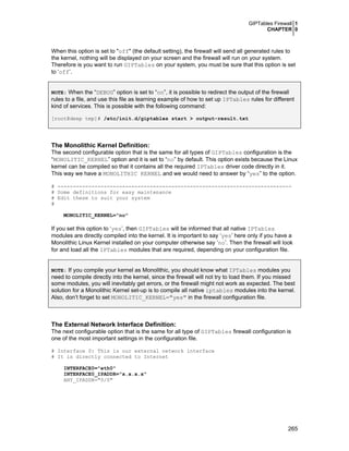 GIPTables Firewall 1
CHAPTER 0
265
When this option is set to "off" (the default setting), the firewall will send all generated rules to
the kernel, nothing will be displayed on your screen and the firewall will run on your system.
Therefore is you want to run GIPTables on your system, you must be sure that this option is set
to ‘off’.
NOTE: When the “DEBUG” option is set to “on”, it is possible to redirect the output of the firewall
rules to a file, and use this file as learning example of how to set up IPTables rules for different
kind of services. This is possible with the following command:
[root@deep tmp]# /etc/init.d/giptables start > output-result.txt
The Monolithic Kernel Definition:
The second configurable option that is the same for all types of GIPTables configuration is the
“MONOLITIC_KERNEL” option and it is set to “no” by default. This option exists because the Linux
kernel can be compiled so that it contains all the required IPTables driver code directly in it.
This way we have a MONOLITHIC KERNEL and we would need to answer by “yes” to the option.
# ----------------------------------------------------------------------------
# Some definitions for easy maintenance
# Edit these to suit your system
#
MONOLITIC_KERNEL="no"
If you set this option to ‘yes’, then GIPTables will be informed that all native IPTables
modules are directly compiled into the kernel. It is important to say ‘yes’ here only if you have a
Monolithic Linux Kernel installed on your computer otherwise say ‘no’. Then the firewall will look
for and load all the IPTables modules that are required, depending on your configuration file.
NOTE: If you compile your kernel as Monolithic, you should know what IPTables modules you
need to compile directly into the kernel, since the firewall will not try to load them. If you missed
some modules, you will inevitably get errors, or the firewall might not work as expected. The best
solution for a Monolithic Kernel set-up is to compile all native iptables modules into the kernel.
Also, don’t forget to set MONOLITIC_KERNEL="yes" in the firewall configuration file.
The External Network Interface Definition:
The next configurable option that is the same for all type of GIPTables firewall configuration is
one of the most important settings in the configuration file.
# Interface 0: This is our external network interface
# It is directly connected to Internet
INTERFACE0="eth0"
INTERFACE0_IPADDR="x.x.x.x"
ANY_IPADDR="0/0"
 