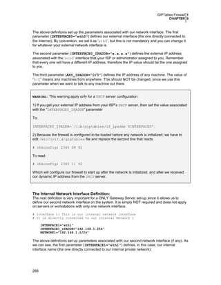 GIPTables Firewall 1
CHAPTER 0
266
The above definitions set up the parameters associated with our network interface. The first
parameter (INTERFACE0="eth0") defines our external interface (the one directly connected to
the Internet). By convention, we set it as ‘eth0’, but this is not mandatory and you can change it
for whatever your external network interface is.
The second parameter (INTERFACE0_IPADDR="x.x.x.x") defines the external IP address
associated with the ‘eth0’ interface that your ISP or administrator assigned to you. Remember
that every one will have a different IP address, therefore the IP value should be the one assigned
to you.
The third parameter (ANY_IPADDR="0/0") defines the IP address of any machine. The value of
“0/0” means any machines from anywhere. This should NOT be changed, since we use this
parameter when we want to talk to any machine out there.
WARNING: This warning apply only for a DHCP server configuration.
1) If you get your external IP address from your ISP’s DHCP server, then set the value associated
with the “INTERFACE0_IPADDR” parameter
To:
INTERFACE0_IPADDR=`/lib/giptables/if_ipaddr $INTERFACE0'.
2) Because the firewall is configured to be loaded before any network is initialized, we have to
edit /etc/init.d/giptables file and replace the second line that reads:
# chkconfig: 2345 08 92
To read:
# chkconfig: 2345 11 92
Which will configure our firewall to start up after the network is initialized, and after we received
our dynamic IP address from the DHCP server.
The Internal Network Interface Definition:
The next definition is very important for a ONLY Gateway Server set-up since it allows us to
define our second network interface on the system. It is simply NOT required and does not apply
on servers or workstations with only one network interface.
# Interface 1: This is our internal network interface
# It is directly connected to our internal Network 1
INTERFACE1="eth1"
INTERFACE1_IPADDR="192.168.1.254"
NETWORK1="192.168.1.0/24"
The above definitions set up parameters associated with our second network interface (if any). As
we can see, the first parameter (INTERFACE1="eth1") defines, in this case, our internal
interface name (the one directly connected to our internal private network).
 