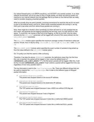 GIPTables Firewall 1
CHAPTER 0
269
Our default firewall policy is to DROP everything, and ACCEPT only wanted packets. In an ideal
network environment, we do not need to drop a single packet, but when we want to protect our
machine or our internal network from the garbage that is out there on the Internet then we really
need to consider dropping unwanted packets.
What we actually drop are weird packets, incoming connections for services that we do not want
to give to the external world, and so on. When those unwanted packets are coming in, we log
them just to see when and from where those packets are coming in.
Now, there might be a situation when somebody out there will send to us only packets that we
don’t want, and because we are logging everything that we drop; soon our logs will fill our disk
space. To avoid this, we impose a rate limit to the logging, so that at any time, only the value
entered into the LOG_LIMIT parameter will be logged with a burst of the value entered into the
LOG_LIMIT_BURST parameter.
The LOG_LIMIT module option specifies the maximum average number of matches to allow per
second, minute, hour or day by using /second or /s, /minute or /m, /hour or /h and /day or
/d.
The LOG_LIMIT_BURST module option specifies the exact number of packets to log picked up
from the value defined in the LOG_LIMIT module option.
Ok, I’m pretty sure that this seems a little confusing.
Therefore, if we take the above INTERFACE0 example, the definitions mean that, the first time
this rule is reached, the packet will be logged; in fact, since the default burst is 7
(INTERFACE0_LOG_LIMIT_BURST="7"), the first seven packets will be logged. After this, it will
be five minutes (INTERFACE0_LOG_LIMIT="5/m") before a packet will be logged from this rule,
regardless of how many packets reach it.
The log information is sent to the /var/log/messages file. There are different strings that can
be used to interpret the /var/log/messages file in order to find different types of dropped
packet information:
giptables-drop-src-ipaddr:
The packet was dropped based on the source IP address.
giptables-drop-dst-ipaddr:
The packet was dropped based on the destination IP address.
giptables-new-no-syn:
The TCP packet was dropped because it was a NEW one without SYN flag set.
giptables-fragments:
The packet was dropped because it was a fragment.
giptables-malformed-xmas:
The TCP packet was dropped because it looks like a malformed XMAS packet.
giptables-malformed-null:
The TCP packet was dropped because it looks like a malformed NULL packet.
 
