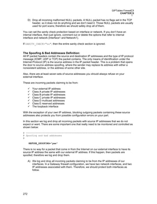 GIPTables Firewall 1
CHAPTER 0
272
D) Drop all incoming malformed NULL packets. A NULL packet has no flags set in the TCP
header, so it does not do anything and we don’t need it. Those NULL packets are usually
used for port scans; therefore we should safely drop all of them.
You can set the sanity check protection based on interface or network. If you don’t have an
internal interface, then just ignore, comment out or delete the options that refer to internal
interface and network (Interface1 and Network1).
If SANITY_CHECK="no", then the entire sanity check section is ignored.
The Spoofing & Bad Addresses Definition:
All IP packet headers contain the source and destination IP addresses and the type of IP protocol
message (ICMP, UDP or TCP) the packet contains. The only means of identification under the
Internet Protocol (IP) is the source address in the IP packet header. This is a problem that opens
the door to source address spoofing, where the sender may replace its address with either a
nonexistent address, or the address of some other site.
Also, there are at least seven sets of source addresses you should always refuse on your
external interface.
These are incoming packets claiming to be from:
Your external IP address
Class A private IP addresses
Class B private IP addresses
Class C private IP addresses
Class D multicast addresses
Class E reserved addresses
The loopback interface
With the exception of your own IP address, blocking outgoing packets containing these source
addresses also protects you from possible configuration errors on your part.
In this section we log and drop all incoming packets with source IP addresses that we do not
expect or want. There are some important one that really need to be monitored and controlled as
shown below:
# ----------------------------------------------------------------------------
# Spoofing and bad addresses
#
REFUSE_SPOOFING="yes"
There is no way for a packet that come in from the Internet on our external interface to have its
source IP address the same with our external IP address. If this happen, then packets are
spoofed; therefore we log and drop them.
A) We log and drop all incoming packets claiming to be from the IP addresses of our
interfaces. In a Gateway firewall configuration, we have two network interfaces, and two
IP addresses associated with them. Therefore, we should protect both interfaces as
follow.
 