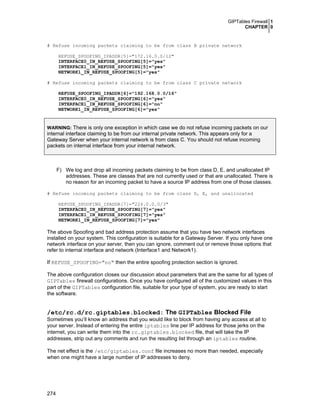 GIPTables Firewall 1
CHAPTER 0
274
# Refuse incoming packets claiming to be from class B private network
REFUSE_SPOOFING_IPADDR[5]="172.16.0.0/12"
INTERFACE0_IN_REFUSE_SPOOFING[5]="yes"
INTERFACE1_IN_REFUSE_SPOOFING[5]="yes"
NETWORK1_IN_REFUSE_SPOOFING[5]="yes"
# Refuse incoming packets claiming to be from class C private network
REFUSE_SPOOFING_IPADDR[6]="192.168.0.0/16"
INTERFACE0_IN_REFUSE_SPOOFING[6]="yes"
INTERFACE1_IN_REFUSE_SPOOFING[6]="no"
NETWORK1_IN_REFUSE_SPOOFING[6]="yes"
WARNING: There is only one exception in which case we do not refuse incoming packets on our
internal interface claiming to be from our internal private network. This appears only for a
Gateway Server when your internal network is from class C. You should not refuse incoming
packets on internal interface from your internal network.
F) We log and drop all incoming packets claiming to be from class D, E, and unallocated IP
addresses. These are classes that are not currently used or that are unallocated. There is
no reason for an incoming packet to have a source IP address from one of those classes.
# Refuse incoming packets claiming to be from class D, E, and unallocated
REFUSE_SPOOFING_IPADDR[7]="224.0.0.0/3"
INTERFACE0_IN_REFUSE_SPOOFING[7]="yes"
INTERFACE1_IN_REFUSE_SPOOFING[7]="yes"
NETWORK1_IN_REFUSE_SPOOFING[7]="yes"
The above Spoofing and bad address protection assume that you have two network interfaces
installed on your system. This configuration is suitable for a Gateway Server. If you only have one
network interface on your server, then you can ignore, comment out or remove those options that
refer to internal interface and network (Interface1 and Network1).
If REFUSE_SPOOFING="no" then the entire spoofing protection section is ignored.
The above configuration closes our discussion about parameters that are the same for all types of
GIPTables firewall configurations. Once you have configured all of the customized values in this
part of the GIPTables configuration file, suitable for your type of system, you are ready to start
the software.
/etc/rc.d/rc.giptables.blocked: The GIPTables Blocked File
Sometimes you’ll know an address that you would like to block from having any access at all to
your server. Instead of entering the entire iptables line per IP address for those jerks on the
internet, you can write them into the rc.giptables.blocked file, that will take the IP
addresses, strip out any comments and run the resulting list through an iptables routine.
The net effect is the /etc/giptables.conf file increases no more than needed, especially
when one might have a large number of IP addresses to deny.
 