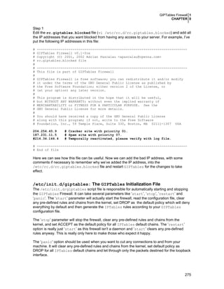 GIPTables Firewall 1
CHAPTER 0
275
Step 1
Edit the rc.giptables.blocked file (vi /etc/rc.d/rc.giptables.blocked) and add all
the IP addresses that you want blocked from having any access to your server. For example, I’ve
put the following IP addresses in this file:
# ----------------------------------------------------------------------------
# GIPTables Firewall v0.1-fox
# Copyright (C) 2001, 2002 Adrian Pascalau <apascalau@openna.com>
# rc.giptables.blocked file
#
# ----------------------------------------------------------------------------
# This file is part of GIPTables Firewall
#
# GIPTables Firewall is free software; you can redistribute it and/or modify
# it under the terms of the GNU General Public License as published by
# the Free Software Foundation; either version 2 of the License, or
# (at your option) any later version.
#
# This program is distributed in the hope that it will be useful,
# but WITHOUT ANY WARRANTY; without even the implied warranty of
# MERCHANTABILITY or FITNESS FOR A PARTICULAR PURPOSE. See the
# GNU General Public License for more details.
#
# You should have received a copy of the GNU General Public License
# along with this program; if not, write to the Free Software
# Foundation, Inc., 59 Temple Place, Suite 330, Boston, MA 02111-1307 USA
204.254.45.9 # Cracker site with priority 01.
187.231.11.5 # Spam site with priority 07.
#214.34.144.4 # Temporally reactivated, please verify with log file.
# ----------------------------------------------------------------------------
# End of file
Here we can see how this file can be useful. Now we can add the bad IP address, with some
comments if necessary to remember why we’ve added the IP address, into the
/etc/rc.d/rc.giptables.blocked file and restart GIPTables for the changes to take
effect.
/etc/init.d/giptables: The GIPTables Initialization File
The /etc/init.d/giptables script file is responsible for automatically starting and stopping
the GIPTables Firewall. It can take several parameters like ‘start’, ‘stop’, ‘restart’ and
‘panic’. The ‘start’ parameter will actually start the firewall, read the configuration file, clear
any pre-defined rules and chains from the kernel, set DROP as the default policy which will deny
everything by default and then generate the IPTables rules according to your GIPTables
configuration file.
The ‘stop’ parameter will stop the firewall, clear any pre-defined rules and chains from the
kernel, and set ACCEPT as the default policy for all IPTables default chains. The ‘restart’
option is really just ‘start’ as this firewall isn't a daemon and ‘start’ clears any pre-defined
rules anyway. This is really only here to make those who expect it happy.
The ‘panic’ option should be used when you want to cut any connections to and from your
machine. It will clear any pre-defined rules and chains from the kernel, set default policy as
DROP for all IPTables default chains and let through only the packets destined for the loopback
interface.
 