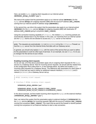 GIPTables Firewall 1
CHAPTER 0
280
Here, we enable MySQL outgoing client requests on our internal subnet
(NETWORK1_MYSQL_CLIENT="yes").
We instruct the system that the parameters apply to our internal subnet (NETWORK1) for the
MySQL service (MYSQL) for outgoing requests (OUT) with the source IP address (SRC_IPADDR)
coming from our internal subnet IP address range ($NETWORK1).
In the second line, we inform the system that the parameters also apply to our internal subnet
(NETWORK1) for the MySQL service (MYSQL) to outgoing requests (OUT) with destination IP
address (DST_IPADDR) going to anywhere ($ANY_IPADDR).
Using the connection tracking capability of IPTables, the related MySQL incoming packets are
automatically allowed back in by the firewall. In this case, our machines from our internal subnet
are the MySQL clients and are allowed to access any MySQL server on the Internet.
NOTE: The requests are automatically SNATed (MASQUERADEd) by the GIPTables Firewall, so
that the MySQL server from the Internet thinks that talks with our Gateway server.
In general, you should only replace MYSQL with the name of the service that you want to define
for the parameters to work for other type of services. In our example, we use MYSQL; it is to you
to change it for the service of your choice.
Enabling incoming client requests
As we can see, all of the above parameters apply only to outgoing client requests for the MySQL
service on a Gateway Server. Now for incoming server requests, we should add the related lines
to the configuration file to allow them in. In the example below, we define and enable MySQL
incoming client requests for a Gateway Server. The difference with parameters for other types of
servers is that here we need to define an additional network interface (INTERFACE1) and a
network (NETWORK1) for a Gateway Server set-up.
# ----------------------------------------------------------------------------
# MYSQL incoming client request
#
# Interface 0 MYSQL incoming client request
INTERFACE0_MYSQL_SERVER="yes"
INTERFACE0_MYSQL_IN_SRC_IPADDR[0]=$ANY_IPADDR
INTERFACE0_MYSQL_IN_DST_IPADDR[0]=$INTERFACE0_IPADDR
In the above example, we first enable incoming client request for MySQL on the external interface
(INTERFACE0_MYSQL_SERVER="yes").
Next, we instruct the system that the parameters apply to external interface 0 (INTERFACE0) for
the MySQL service (MYSQL) for incoming requests (IN) with the source IP address (SRC_IPADDR)
coming from anywhere ($ANY_IPADDR). This mean that we permit the firewall to receive packets
coming from anywhere on our external interface to start a new connection.
 