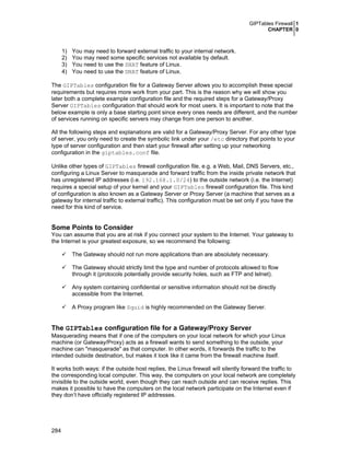 GIPTables Firewall 1
CHAPTER 0
284
1) You may need to forward external traffic to your internal network.
2) You may need some specific services not available by default.
3) You need to use the SNAT feature of Linux.
4) You need to use the DNAT feature of Linux.
The GIPTables configuration file for a Gateway Server allows you to accomplish these special
requirements but requires more work from your part. This is the reason why we will show you
later both a complete example configuration file and the required steps for a Gateway/Proxy
Server GIPTables configuration that should work for most users. It is important to note that the
below example is only a base starting point since every ones needs are different, and the number
of services running on specific servers may change from one person to another.
All the following steps and explanations are valid for a Gateway/Proxy Server. For any other type
of server, you only need to create the symbolic link under your /etc directory that points to your
type of server configuration and then start your firewall after setting up your networking
configuration in the giptables.conf file.
Unlike other types of GIPTables firewall configuration file, e.g. a Web, Mail, DNS Servers, etc.,
configuring a Linux Server to masquerade and forward traffic from the inside private network that
has unregistered IP addresses (i.e. 192.168.1.0/24) to the outside network (i.e. the Internet)
requires a special setup of your kernel and your GIPTables firewall configuration file. This kind
of configuration is also known as a Gateway Server or Proxy Server (a machine that serves as a
gateway for internal traffic to external traffic). This configuration must be set only if you have the
need for this kind of service.
Some Points to Consider
You can assume that you are at risk if you connect your system to the Internet. Your gateway to
the Internet is your greatest exposure, so we recommend the following:
The Gateway should not run more applications than are absolutely necessary.
The Gateway should strictly limit the type and number of protocols allowed to flow
through it (protocols potentially provide security holes, such as FTP and telnet).
Any system containing confidential or sensitive information should not be directly
accessible from the Internet.
A Proxy program like Squid is highly recommended on the Gateway Server.
The GIPTables configuration file for a Gateway/Proxy Server
Masquerading means that if one of the computers on your local network for which your Linux
machine (or Gateway/Proxy) acts as a firewall wants to send something to the outside, your
machine can "masquerade" as that computer. In other words, it forwards the traffic to the
intended outside destination, but makes it look like it came from the firewall machine itself.
It works both ways: if the outside host replies, the Linux firewall will silently forward the traffic to
the corresponding local computer. This way, the computers on your local network are completely
invisible to the outside world, even though they can reach outside and can receive replies. This
makes it possible to have the computers on the local network participate on the Internet even if
they don’t have officially registered IP addresses.
 