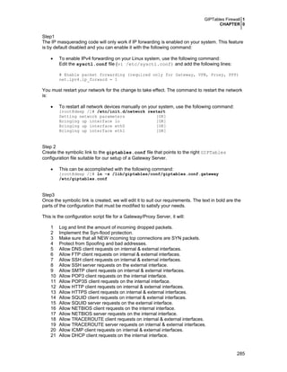 GIPTables Firewall 1
CHAPTER 0
285
Step1
The IP masquerading code will only work if IP forwarding is enabled on your system. This feature
is by default disabled and you can enable it with the following command:
• To enable IPv4 forwarding on your Linux system, use the following command:
Edit the sysctl.conf file (vi /etc/sysctl.conf) and add the following lines:
# Enable packet forwarding (required only for Gateway, VPN, Proxy, PPP)
net.ipv4.ip_forward = 1
You must restart your network for the change to take effect. The command to restart the network
is:
• To restart all network devices manually on your system, use the following command:
[root@deep /]# /etc/init.d/network restart
Setting network parameters [OK]
Bringing up interface lo [OK]
Bringing up interface eth0 [OK]
Bringing up interface eth1 [OK]
Step 2
Create the symbolic link to the giptables.conf file that points to the right GIPTables
configuration file suitable for our setup of a Gateway Server.
• This can be accomplished with the following command:
[root@deep /]# ln -s /lib/giptables/conf/giptables.conf.gateway
/etc/giptables.conf
Step3
Once the symbolic link is created, we will edit it to suit our requirements. The text in bold are the
parts of the configuration that must be modified to satisfy your needs.
This is the configuration script file for a Gateway/Proxy Server, it will:
1 Log and limit the amount of incoming dropped packets.
2 Implement the Syn-flood protection.
3 Make sure that all NEW incoming tcp connections are SYN packets.
4 Protect from Spoofing and bad addresses.
5 Allow DNS client requests on internal & external interfaces.
6 Allow FTP client requests on internal & external interfaces.
7 Allow SSH client requests on internal & external interfaces.
8 Allow SSH server requests on the external interface.
9 Allow SMTP client requests on internal & external interfaces.
10 Allow POP3 client requests on the internal interface.
11 Allow POP3S client requests on the internal interface.
12 Allow HTTP client requests on internal & external interfaces.
13 Allow HTTPS client requests on internal & external interfaces.
14 Allow SQUID client requests on internal & external interfaces.
15 Allow SQUID server requests on the external interface.
16 Allow NETBIOS client requests on the internal interface.
17 Allow NETBIOS server requests on the internal interface.
18 Allow TRACEROUTE client requests on internal & external interfaces.
19 Allow TRACEROUTE server requests on internal & external interfaces.
20 Allow ICMP client requests on internal & external interfaces.
21 Allow DHCP client requests on the internal interface.
 