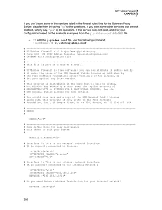 GIPTables Firewall 1
CHAPTER 0
286
If you don’t want some of the services listed in the firewall rules files for the Gateway/Proxy
Server, disable them by saying “no” to the questions. If you want some other services that are not
enabled, simply say, “yes” to the questions. If the service does not exist, add it to your
configuration based on the available examples from the giptables.conf.README file.
• To edit the giptales.conf file, use the following command:
[root@deep /]# vi /etc/giptables.conf
# ----------------------------------------------------------------------------
# GIPTables Firewall v1.1 http://www.giptables.org
# Copyright (C) 2002 Adrian Pascalau <apascalau@openna.com>
# GATEWAY main configuration file
#
# ----------------------------------------------------------------------------
# This file is part of GIPTables Firewall
#
# GIPTables Firewall is free software; you can redistribute it and/or modify
# it under the terms of the GNU General Public License as published by
# the Free Software Foundation; either version 2 of the License, or
# (at your option) any later version.
#
# This program is distributed in the hope that it will be useful,
# but WITHOUT ANY WARRANTY; without even the implied warranty of
# MERCHANTABILITY or FITNESS FOR A PARTICULAR PURPOSE. See the
# GNU General Public License for more details.
#
# You should have received a copy of the GNU General Public License
# along with this program; if not, write to the Free Software
# Foundation, Inc., 59 Temple Place, Suite 330, Boston, MA 02111-1307 USA
# ----------------------------------------------------------------------------
# DEBUG
#
DEBUG="off"
# ----------------------------------------------------------------------------
# Some definitions for easy maintenance
# Edit these to suit your system
#
MONOLITIC_KERNEL="no"
# Interface 0: This is our external network interface
# It is directly connected to Internet
INTERFACE0="eth0"
INTERFACE0_IPADDR="x.x.x.x"
ANY_IPADDR="0/0"
# Interface 1: This is our internal network interface
# It is directly connected to our internal Network 1
INTERFACE1="eth1"
INTERFACE1_IPADDR="192.168.1.254"
NETWORK1="192.168.1.0/24"
# Do you need Network Address Translation for your internal network?
NETWORK1_NAT="yes"
 