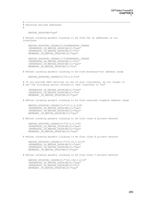 GIPTables Firewall 1
CHAPTER 0
289
# ----------------------------------------------------------------------------
# Spoofing and bad addresses
#
REFUSE_SPOOFING="yes"
# Refuse incoming packets claiming to be from the ip addresses of our
interfaces
REFUSE_SPOOFING_IPADDR[0]=$INTERFACE0_IPADDR
INTERFACE0_IN_REFUSE_SPOOFING[0]="yes"
INTERFACE1_IN_REFUSE_SPOOFING[0]="no"
NETWORK1_IN_REFUSE_SPOOFING[0]="yes"
REFUSE_SPOOFING_IPADDR[1]=$INTERFACE1_IPADDR
INTERFACE0_IN_REFUSE_SPOOFING[1]="no"
INTERFACE1_IN_REFUSE_SPOOFING[1]="yes"
NETWORK1_IN_REFUSE_SPOOFING[1]="no"
# Refuse incoming packets claiming to be from broadcast-src address range
REFUSE_SPOOFING_IPADDR[2]="0.0.0.0/8"
# If you provide DHCP services on one of your interfaces, do not forget to
# set the following option related to that interface to "no"
INTERFACE0_IN_REFUSE_SPOOFING[2]="yes"
INTERFACE1_IN_REFUSE_SPOOFING[2]="no"
NETWORK1_IN_REFUSE_SPOOFING[2]="yes"
# Refuse incoming packets claiming to be from reserved loopback address range
REFUSE_SPOOFING_IPADDR[3]="127.0.0.0/8"
INTERFACE0_IN_REFUSE_SPOOFING[3]="yes"
INTERFACE1_IN_REFUSE_SPOOFING[3]="yes"
NETWORK1_IN_REFUSE_SPOOFING[3]="yes"
# Refuse incoming packets claiming to be from class A private network
REFUSE_SPOOFING_IPADDR[4]="10.0.0.0/8"
INTERFACE0_IN_REFUSE_SPOOFING[4]="yes"
INTERFACE1_IN_REFUSE_SPOOFING[4]="yes"
NETWORK1_IN_REFUSE_SPOOFING[4]="yes"
# Refuse incoming packets claiming to be from class B private network
REFUSE_SPOOFING_IPADDR[5]="172.16.0.0/12"
INTERFACE0_IN_REFUSE_SPOOFING[5]="yes"
INTERFACE1_IN_REFUSE_SPOOFING[5]="yes"
NETWORK1_IN_REFUSE_SPOOFING[5]="yes"
# Refuse incoming packets claiming to be from class C private network
REFUSE_SPOOFING_IPADDR[6]="192.168.0.0/16"
INTERFACE0_IN_REFUSE_SPOOFING[6]="yes"
INTERFACE1_IN_REFUSE_SPOOFING[6]="no"
NETWORK1_IN_REFUSE_SPOOFING[6]="yes"
 