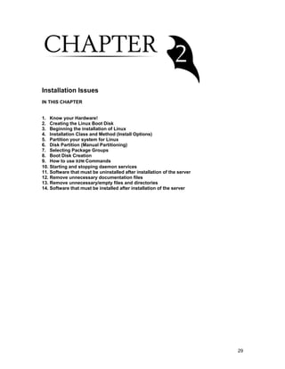 29
Installation Issues
IN THIS CHAPTER
1. Know your Hardware!
2. Creating the Linux Boot Disk
3. Beginning the installation of Linux
4. Installation Class and Method (Install Options)
5. Partition your system for Linux
6. Disk Partition (Manual Partitioning)
7. Selecting Package Groups
8. Boot Disk Creation
9. How to use RPM Commands
10. Starting and stopping daemon services
11. Software that must be uninstalled after installation of the server
12. Remove unnecessary documentation files
13. Remove unnecessary/empty files and directories
14. Software that must be installed after installation of the server
 