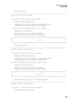 GIPTables Firewall 1
CHAPTER 0
295
ACCEPT_HTTP="yes"
# ----------------------------------------------------------------------------
# HTTP outgoing client request
#
# Interface 0 HTTP outgoing client request
INTERFACE0_HTTP_CLIENT="yes"
INTERFACE0_HTTP_OUT_SRC_IPADDR[0]=$INTERFACE0_IPADDR
INTERFACE0_HTTP_OUT_DST_IPADDR[0]=$ANY_IPADDR
# Network 1 HTTP forwarded outgoing client request
NETWORK1_HTTP_CLIENT="yes"
NETWORK1_HTTP_OUT_SRC_IPADDR[0]=$NETWORK1
NETWORK1_HTTP_OUT_DST_IPADDR[0]=$ANY_IPADDR
# ****************************************************************************
# *
# H T T P S *
# *
# ****************************************************************************
ACCEPT_HTTPS="yes"
# ----------------------------------------------------------------------------
# HTTPS outgoing client request
#
# Interface 0 HTTPS outgoing client request
INTERFACE0_HTTPS_CLIENT="yes"
INTERFACE0_HTTPS_OUT_SRC_IPADDR[0]=$INTERFACE0_IPADDR
INTERFACE0_HTTPS_OUT_DST_IPADDR[0]=$ANY_IPADDR
# Network 1 HTTPS forwarded outgoing client request
NETWORK1_HTTPS_CLIENT="yes"
NETWORK1_HTTPS_OUT_SRC_IPADDR[0]=$NETWORK1
NETWORK1_HTTPS_OUT_DST_IPADDR[0]=$ANY_IPADDR
# ****************************************************************************
# *
# S Q U I D *
# *
# ****************************************************************************
ACCEPT_SQUID="yes" # Squid in Proxy-Caching Mode
# ----------------------------------------------------------------------------
# SQUID outgoing client request
#
# Interface 0 SQUID outgoing client request
INTERFACE0_SQUID_CLIENT="yes"
 