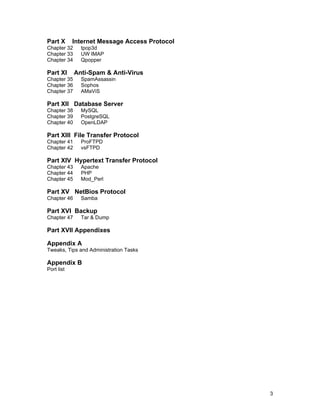 3
Part X Internet Message Access Protocol
Chapter 32 tpop3d
Chapter 33 UW IMAP
Chapter 34 Qpopper
Part XI Anti-Spam & Anti-Virus
Chapter 35 SpamAssassin
Chapter 36 Sophos
Chapter 37 AMaViS
Part XII Database Server
Chapter 38 MySQL
Chapter 39 PostgreSQL
Chapter 40 OpenLDAP
Part XIII File Transfer Protocol
Chapter 41 ProFTPD
Chapter 42 vsFTPD
Part XIV Hypertext Transfer Protocol
Chapter 43 Apache
Chapter 44 PHP
Chapter 45 Mod_Perl
Part XV NetBios Protocol
Chapter 46 Samba
Part XVI Backup
Chapter 47 Tar & Dump
Part XVII Appendixes
Appendix A
Tweaks, Tips and Administration Tasks
Appendix B
Port list
 