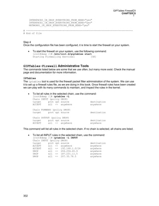 GIPTables Firewall 1
CHAPTER 0
302
INTERFACE0_IN_DROP_EVERYTHING_FROM_HERE="yes"
INTERFACE1_IN_DROP_EVERYTHING_FROM_HERE="yes"
NETWORK1_IN_DROP_EVERYTHING_FROM_HERE="yes"
# ----------------------------------------------------------------------------
# End of file
Step 4
Once the configuration file has been configured, it is time to start the firewall on your system.
• To start the firewall on your system, use the following command:
[root@deep /]# /etc/init.d/giptables start
Starting Firewalling Services: [OK]
GIPTables-Firewall Administrative Tools
The commands listed below are some that we use often, but many more exist. Check the manual
page and documentation for more information.
IPTables
The iptables tool is used for the firewall packet filter administration of the system. We can use
it to set up a firewall rules file, as we are doing in this book. Once firewall rules have been created
we can play with its many commands to maintain, and inspect the rules in the kernel.
• To list all rules in the selected chain, use the command:
[root@deep /]# iptables –L
Chain INPUT (policy DROP)
target prot opt source destination
ACCEPT all -- anywhere anywhere
Chain FORWARD (policy DROP)
target prot opt source destination
Chain OUTPUT (policy DROP)
target prot opt source destination
ACCEPT all -- anywhere anywhere
This command will list all rules in the selected chain. If no chain is selected, all chains are listed.
• To list all INPUT rules in the selected chain, use the command:
[root@deep /]# iptables -L INPUT
Chain INPUT (policy DROP)
target prot opt source destination
ACCEPT all -- anywhere anywhere
ACCEPT all -- 192.168.1.0/24 anywhere
DROP all -- 204.254.45.9 anywhere
DROP all -- 187.231.11.5 anywhere
DROP all -- 207.35.78.5 anywhere
 