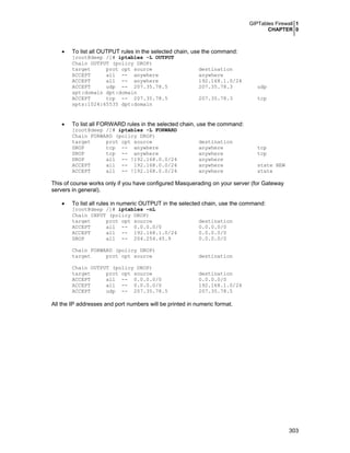GIPTables Firewall 1
CHAPTER 0
303
• To list all OUTPUT rules in the selected chain, use the command:
[root@deep /]# iptables -L OUTPUT
Chain OUTPUT (policy DROP)
target prot opt source destination
ACCEPT all -- anywhere anywhere
ACCEPT all -- anywhere 192.168.1.0/24
ACCEPT udp -- 207.35.78.5 207.35.78.3 udp
spt:domain dpt:domain
ACCEPT tcp -- 207.35.78.5 207.35.78.3 tcp
spts:1024:65535 dpt:domain
• To list all FORWARD rules in the selected chain, use the command:
[root@deep /]# iptables -L FORWARD
Chain FORWARD (policy DROP)
target prot opt source destination
DROP tcp -- anywhere anywhere tcp
DROP tcp -- anywhere anywhere tcp
DROP all -- !192.168.0.0/24 anywhere
ACCEPT all -- 192.168.0.0/24 anywhere state NEW
ACCEPT all -- !192.168.0.0/24 anywhere state
This of course works only if you have configured Masquerading on your server (for Gateway
servers in general).
• To list all rules in numeric OUTPUT in the selected chain, use the command:
[root@deep /]# iptables –nL
Chain INPUT (policy DROP)
target prot opt source destination
ACCEPT all -- 0.0.0.0/0 0.0.0.0/0
ACCEPT all -- 192.168.1.0/24 0.0.0.0/0
DROP all -- 204.254.45.9 0.0.0.0/0
Chain FORWARD (policy DROP)
target prot opt source destination
Chain OUTPUT (policy DROP)
target prot opt source destination
ACCEPT all -- 0.0.0.0/0 0.0.0.0/0
ACCEPT all -- 0.0.0.0/0 192.168.1.0/24
ACCEPT udp -- 207.35.78.5 207.35.78.5
All the IP addresses and port numbers will be printed in numeric format.
 