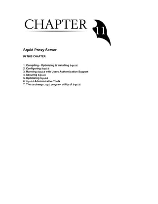 Squid Proxy Server
IN THIS CHAPTER
1. Compiling - Optimizing & Installing Squid
2. Configuring Squid
3. Running Squid with Users Authentication Support
4. Securing Squid
5. Optimizing Squid
6. Squid Administrative Tools
7. The cachemgr.cgi program utility of Squid
 
