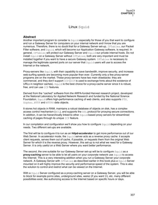 Squid 1
CHAPTER 1
307
Linux Squid
Abstract
Another important program to consider is Squid especially for those of you that want to configure
and run a Gateway Server for computers on your internal network and I know that you are
numerous. Therefore, there is no doubt that for a Gateway Server set-up, IPTables, our Packet
Filter software, and Squid, which will become our Application Gateway software, is required. In
general, IPTables will protect our Gateway Server and Squid our private internal hosts. Do not
install Squid on a Gateway Server without IPTables; both are very important and must be
installed together if you want to have a secure Gateway system. IPTables is necessary to
manage the legitimate opened ports on our server that Squid users will use to access the
Internet or the network.
Proxy-servers like Squid, with their capability to save bandwidth, improve security, and increase
web-surfing speeds are becoming more popular than ever. Currently only a few proxy-server
programs are on the market. These proxy-servers have two main drawbacks: they are
commercial, and they don’t support ICP (ICP is used to exchange hints about the existence of
URLs in neighbor caches). Squid is the best choice for a proxy-cache server since it is robust,
free, and can use ICP features.
Derived from the “cached” software from the ARPA-funded Harvest research project, developed
at the National Laboratory for Applied Network Research and funded by the National Science
Foundation, Squid offers high-performance caching of web clients, and also supports FTP,
Gopher, HTTP and HTTPS data objects.
It stores hot objects in RAM, maintains a robust database of objects on disk, has a complex
access control mechanism (ACL), and supports the SSL protocol for proxying secure connections.
In addition, it can be hierarchically linked to other Squid-based proxy servers for streamlined
caching of pages through its unique ICP feature.
In our compilation and configuration we’ll show you how to configure Squid depending on your
needs. Two different set-ups are available.
The first will be to configure it to run as an httpd-accelerator to get more performance out of our
Web Server. In accelerator mode, the Squid server acts as a reverse proxy cache: it accepts
client requests, serves them out of cache, if possible, or requests them from the original Web
Server for which it is the reverse proxy. However, this set-up is not what we need for a Gateway
Server. It is only useful on a Web Server where you want better performance.
The second, the one suitable for our Gateway Server set-up will be to configure Squid as a
proxy-caching server to be able to let all users on your corporate network use Squid to access
the Internet. This is a very interesting addition when you run a Gateway Server your corporate
network. A Gateway Server with IPTables as described earlier in this book plus a Squid Server
mounted on it will highly improve the security and performance speed of the system. This is also
the solution to control and restrict what can be viewed on the Internet.
With a Squid Server configured as a proxy-caching server on a Gateway Server, you will be able
to block for example porno sites, underground sites, warez (if you want ☺), etc. many different
possibilities exist, like authorizing access to the Internet based on specific hours or days.
 