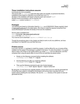 Squid 1
CHAPTER 1
308
These installation instructions assume
Commands are Unix-compatible.
The source path is /var/tmp (note that other paths are possible, as personal discretion).
Installations were tested on OpenNA Linux & Red Hat Linux 7.3.
All steps in the installation will happen using the super-user account “root”.
Whether kernel recompilation may be required: No
Latest Squid version number is 2.4.STABLE6
Packages
The following are based on information listed by Squid as of 2002/03/20. Please regularly check
at www.squid-cache.org for the latest status. We chose to install the required component from
source file because it provides the facility to fine tune the installation.
Source code is available from:
Squid Homepage: http://www.squid-cache.org/
Squid FTP Site: 206.168.0.9
You must be sure to download: squid-2.4.STABLE7-src.tar.gz
Though the procedures given in this chapter are likely to work on all Linux platforms, we have
only tested it on OpenNA Linux and Red Hat Linux.
Pristine source
If you don’t use the RPM package to install this program, it will be difficult for you to locate all files
installed into the system if the package is updated in the future. To solve this problem, it is a good
idea to make a list of files on the system before you install Squid, and one afterwards, and then
compares them using the diff utility of Linux to find out what files are placed where.
• Simply run the following command before installing the software:
[root@deep root]# find /* > Squid1
• And the following one after you install the software:
[root@deep root]# find /* > Squid2
• Then use the following command to get a list of what changed:
[root@deep root]# diff Squid1 Squid2 > Squid-Installed
By doing this, if in the future any upgrade appears, all you have to do is to read the generated list
of what files were added or changed by the program and remove them manually from your
system before installing the new software. We use the /root directory of the system to store all
generated list files.
 