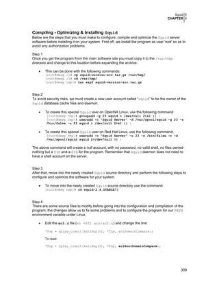 Squid 1
CHAPTER 1
309
Compiling - Optimizing & Installing Squid
Below are the steps that you must make to configure, compile and optimize the Squid server
software before installing it on your system. First off, we install the program as user 'root' so as to
avoid any authorization problems.
Step 1
Once you get the program from the main software site you must copy it to the /var/tmp
directory and change to this location before expanding the archive.
• This can be done with the following commands:
[root@deep /]# cp squid-version-src.tar.gz /var/tmp/
[root@deep /]# cd /var/tmp/
[root@deep tmp]# tar xzpf squid-version-src.tar.gz
Step 2
To avoid security risks, we must create a new user account called “squid” to be the owner of the
Squid database cache files and daemon.
• To create this special Squid user on OpenNA Linux, use the following command:
[root@deep tmp]# groupadd -g 23 squid > /dev/null 2>&1 || :
[root@deep tmp]# useradd -c "Squid Server" -d /var/spool/squid -g 23 -s
/bin/false -u 23 squid > /dev/null 2>&1 || :
• To create this special Squid user on Red Hat Linux, use the following command:
[root@deep tmp]# useradd -c "Squid Server" -u 23 -s /bin/false -r -d
/var/spool/squid squid 2>/dev/null || :
The above command will create a null account, with no password, no valid shell, no files owned-
nothing but a UID and a GID for the program. Remember that Squid daemon does not need to
have a shell account on the server.
Step 3
After that, move into the newly created Squid source directory and perform the following steps to
configure and optimize the software for your system.
• To move into the newly created Squid source directory use the command:
[root@deep tmp]# cd squid-2.4.STABLE7/
Step 4
There are some source files to modify before going into the configuration and compilation of the
program; the changes allow us to fix some problems and to configure the program for our PATH
environment variable under Linux.
• Edit the acl.c file (vi +651 src/acl.c) and change the line:
*Top = splay_insert(xstrdup(t), *Top, aclDomainCompare);
To read:
*Top = splay_insert(xstrdup(t), *Top, aclHostDomainCompare);
 