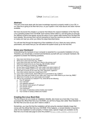 Installation Issues 0
CHAPTER 2
31
Linux Installation
Abstract
This part of the book deals with the basic knowledge required to properly install a Linux OS, in
our case this is going to be Red Hat Linux, on your system in the most secure and clean manner
available.
We have structured this chapter in a manner that follows the original installation of the Red Hat
Linux operating system from CD-ROM. Each section below refers to, and will guide you through,
the different screens that appear during the setup of your system after booting from the Red Hat
boot diskette. We promise that it will be interesting to have the machine you want to install Linux
on ready and near you when you follow the steps described below.
You will see that through the beginning of the installation of Linux, there are many options,
parameters, and hacks that you can set before the system boots up for the first time.
Know your Hardware!
Understanding the hardware of your computer is essential for a successful installation of Linux.
Therefore, you should take a moment and familiarize yourself with your computer hardware. Be
prepared to answer the following questions:
1. How many hard drives do you have?
2. What size is each hard drive (eg, 15GB)?
3. If you have more than one hard drive, which is the primary one?
4. What kind of hard drive do you have (eg, IDE ATA/66, SCSI)?
5. How much RAM do you have (eg, 256MB RAM)?
6. Do you have a SCSI adapter? If so, who made it and what model is it?
7. Do you have a RAID system? If so, who made it and what model is it?
8. What type of mouse do you have (eg, PS/2, Microsoft, Logitech)?
9. How many buttons does your mouse have (2/3)?
10. If you have a serial mouse, what COM port is it connected to (eg, COM1)?
11. What is the make and model of your video card? How much video RAM do you have (eg, 8MB)?
12. What kind of monitor do you have (make and model)?
13. Will you be connected to a network? If so, what will be the following:
a. Your IP address?
b. Your netmask?
c. Your gateway address?
d. Your domain name server’s IP address?
e. Your domain name?
f. Your hostname?
g. Your types of network(s) card(s) (makes and model)?
h. Your number of card(s) (makes and model)?
Creating the Linux Boot Disk
The first thing to do is to create an installation diskette, also known as a boot disk. If you have
purchased the official Red Hat Linux CD-ROM, you will find a floppy disk called “Boot Diskette” in
the Red Hat Linux box so you don’t need to create it.
Sometimes, you may find that the installation will fail using the standard diskette image that
comes with the official Red Hat Linux CD-ROM. If this happens, a revised diskette is required in
order for the installation to work properly. In these cases, special images are available via the
Red Hat Linux Errata web page to solve the problem (http://www.redhat.com/errata).
 