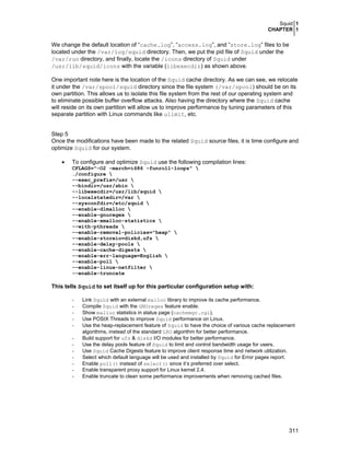 Squid 1
CHAPTER 1
311
We change the default location of “cache.log”, “access.log”, and “store.log” files to be
located under the /var/log/squid directory. Then, we put the pid file of Squid under the
/var/run directory, and finally, locate the /icons directory of Squid under
/usr/lib/squid/icons with the variable (libexecdir) as shown above.
One important note here is the location of the Squid cache directory. As we can see, we relocate
it under the /var/spool/squid directory since the file system (/var/spool) should be on its
own partition. This allows us to isolate this file system from the rest of our operating system and
to eliminate possible buffer overflow attacks. Also having the directory where the Squid cache
will reside on its own partition will allow us to improve performance by tuning parameters of this
separate partition with Linux commands like ulimit, etc.
Step 5
Once the modifications have been made to the related Squid source files, it is time configure and
optimize Squid for our system.
• To configure and optimize Squid use the following compilation lines:
CFLAGS="-O2 -march=i686 -funroll-loops" 
./configure 
--exec_prefix=/usr 
--bindir=/usr/sbin 
--libexecdir=/usr/lib/squid 
--localstatedir=/var 
--sysconfdir=/etc/squid 
--enable-dlmalloc 
--enable-gnuregex 
--enable-xmalloc-statistics 
--with-pthreads 
--enable-removal-policies="heap" 
--enable-storeio=diskd,ufs 
--enable-delay-pools 
--enable-cache-digests 
--enable-err-language=English 
--enable-poll 
--enable-linux-netfilter 
--enable-truncate
This tells Squid to set itself up for this particular configuration setup with:
- Link Squid with an external malloc library to improve its cache performance.
- Compile Squid with the GNUregex feature enable.
- Show malloc statistics in status page (cachemgr.cgi).
- Use POSIX Threads to improve Squid performance on Linux.
- Use the heap-replacement feature of Squid to have the choice of various cache replacement
algorithms, instead of the standard LRU algorithm for better performance.
- Build support for ufs & diskd I/O modules for better performance.
- Use the delay pools feature of Squid to limit and control bandwidth usage for users.
- Use Squid Cache Digests feature to improve client response time and network utilization.
- Select which default language will be used and installed by Squid for Error pages report.
- Enable poll() instead of select() since it’s preferred over select.
- Enable transparent proxy support for Linux kernel 2.4.
- Enable truncate to clean some performance improvements when removing cached files.
 