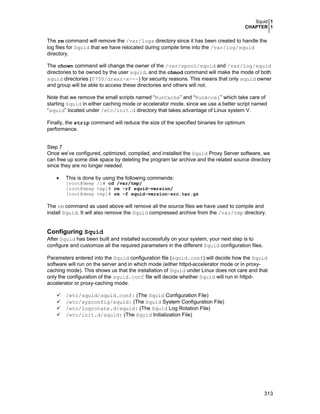 Squid 1
CHAPTER 1
313
The rm command will remove the /var/logs directory since it has been created to handle the
log files for Squid that we have relocated during compile time into the /var/log/squid
directory.
The chown command will change the owner of the /var/spool/squid and /var/log/squid
directories to be owned by the user squid, and the chmod command will make the mode of both
squid directories (0750/drwxr-x---) for security reasons. This means that only squid owner
and group will be able to access these directories and others will not.
Note that we remove the small scripts named “RunCache” and “RunAccel” which take care of
starting Squid in either caching mode or accelerator mode, since we use a better script named
“squid” located under /etc/init.d directory that takes advantage of Linux system V.
Finally, the strip command will reduce the size of the specified binaries for optimum
performance.
Step 7
Once we’ve configured, optimized, compiled, and installed the Squid Proxy Server software, we
can free up some disk space by deleting the program tar archive and the related source directory
since they are no longer needed.
• This is done by using the following commands:
[root@deep /]# cd /var/tmp/
[root@deep tmp]# rm -rf squid-version/
[root@deep tmp]# rm -f squid-version-src.tar.gz
The rm command as used above will remove all the source files we have used to compile and
install Squid. It will also remove the Squid compressed archive from the /var/tmp directory.
Configuring Squid
After Squid has been built and installed successfully on your system, your next step is to
configure and customize all the required parameters in the different Squid configuration files.
Parameters entered into the Squid configuration file (squid.conf) will decide how the Squid
software will run on the server and in which mode (either httpd-accelerator mode or in proxy-
caching mode). This shows us that the installation of Squid under Linux does not care and that
only the configuration of the squid.conf file will decide whether Squid will run in httpd-
accelerator or proxy-caching mode.
/etc/squid/squid.conf: (The Squid Configuration File)
/etc/sysconfig/squid: (The Squid System Configuration File)
/etc/logrotate.d/squid: (The Squid Log Rotation File)
/etc/init.d/squid: (The Squid Initialization File)
 