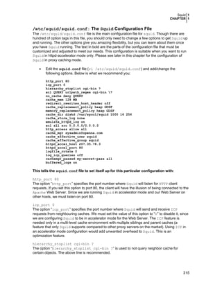Squid 1
CHAPTER 1
315
/etc/squid/squid.conf: The Squid Configuration File
The /etc/squid/squid.conf file is the main configuration file for squid. Though there are
hundred of option tags in this file, you should only need to change a few options to get Squid up
and running. The other options give you amazing flexibility, but you can learn about them once
you have Squid running. The text in bold are the parts of the configuration file that must be
customized and adjusted to meet our needs. This configuration is suitable when you want to run
Squid in httpd-accelerator mode only. Please see later in this chapter for the configuration of
Squid in proxy caching mode.
• Edit the squid.conf file (vi /etc/squid/squid.conf) and add/change the
following options. Below is what we recommend you:
http_port 80
icp_port 0
hierarchy_stoplist cgi-bin ?
acl QUERY urlpath_regex cgi-bin ?
no_cache deny QUERY
cache_mem 128 MB
redirect_rewrites_host_header off
cache_replacement_policy heap GDSF
memory_replacement_policy heap GDSF
cache_dir diskd /var/spool/squid 1000 16 256
cache_store_log none
emulate_httpd_log on
acl all src 0.0.0.0/0.0.0.0
http_access allow all
cache_mgr sysadmin@openna.com
cache_effective_user squid
cache_effective_group squid
httpd_accel_host 207.35.78.3
httpd_accel_port 80
logfile_rotate 0
log_icp_queries off
cachemgr_passwd my-secret-pass all
buffered_logs on
This tells the squid.conf file to set itself up for this particular configuration with:
http_port 80
The option “http_port” specifies the port number where Squid will listen for HTTP client
requests. If you set this option to port 80, the client will have the illusion of being connected to the
Apache Web Server. Since we are running Squid in accelerator mode and our Web Server on
other hosts, we must listen on port 80.
icp_port 0
The option “icp_port” specifies the port number where Squid will send and receive ICP
requests from neighbouring caches. We must set the value of this option to “0” to disable it, since
we are configuring Squid to be in accelerator mode for the Web Server. The ICP feature is
needed only in a multi-level cache environment with multiple siblings and parent caches (a
feature that only Squid supports compared to other proxy servers on the market). Using ICP in
an accelerator mode configuration would add unwanted overhead to Squid. This is an
optimization feature.
hierarchy_stoplist cgi-bin ?
The option “hierarchy_stoplist cgi-bin ?” is used to not query neighbor cache for
certain objects. The above line is recommended.
 
