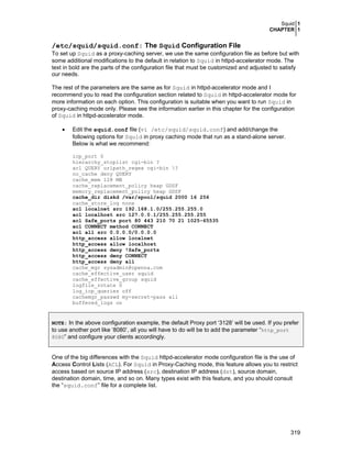 Squid 1
CHAPTER 1
319
/etc/squid/squid.conf: The Squid Configuration File
To set up Squid as a proxy-caching server, we use the same configuration file as before but with
some additional modifications to the default in relation to Squid in httpd-accelerator mode. The
text in bold are the parts of the configuration file that must be customized and adjusted to satisfy
our needs.
The rest of the parameters are the same as for Squid in httpd-accelerator mode and I
recommend you to read the configuration section related to Squid in httpd-accelerator mode for
more information on each option. This configuration is suitable when you want to run Squid in
proxy-caching mode only. Please see the information earlier in this chapter for the configuration
of Squid in httpd-accelerator mode.
• Edit the squid.conf file (vi /etc/squid/squid.conf) and add/change the
following options for Squid in proxy caching mode that run as a stand-alone server.
Below is what we recommend:
icp_port 0
hierarchy_stoplist cgi-bin ?
acl QUERY urlpath_regex cgi-bin ?
no_cache deny QUERY
cache_mem 128 MB
cache_replacement_policy heap GDSF
memory_replacement_policy heap GDSF
cache_dir diskd /var/spool/squid 2000 16 256
cache_store_log none
acl localnet src 192.168.1.0/255.255.255.0
acl localhost src 127.0.0.1/255.255.255.255
acl Safe_ports port 80 443 210 70 21 1025-65535
acl CONNECT method CONNECT
acl all src 0.0.0.0/0.0.0.0
http_access allow localnet
http_access allow localhost
http_access deny !Safe_ports
http_access deny CONNECT
http_access deny all
cache_mgr sysadmin@openna.com
cache_effective_user squid
cache_effective_group squid
logfile_rotate 0
log_icp_queries off
cachemgr_passwd my-secret-pass all
buffered_logs on
NOTE: In the above configuration example, the default Proxy port ‘3128’ will be used. If you prefer
to use another port like ‘8080’, all you will have to do will be to add the parameter “http_port
8080” and configure your clients accordingly.
One of the big differences with the Squid httpd-accelerator mode configuration file is the use of
Access Control Lists (ACL). For Squid in Proxy-Caching mode, this feature allows you to restrict
access based on source IP address (src), destination IP address (dst), source domain,
destination domain, time, and so on. Many types exist with this feature, and you should consult
the “squid.conf” file for a complete list.
 